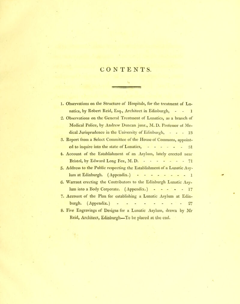 CONTENTS. 1. Observations on the Structure of Hospitals, for the treatment of Lu- natics, by Robert Reid, Esq., Architect in Edinburgh, - - 1 2. Observations on the General Treatment of Lunatics, as a branch of Medical Police, by Andrew Duncan junr., M. D. Professor ot Me- dical Jurisprudence in the University of Edinburgh, - - 13 3. Report from a Select Committee of the House of Commons, appoint- ed to inquire into the state of Lunatics, - - - - 31 i. Account of the Establishment of an Asylum, lately erected near Bristol, by Edward Long Fox, M. D. ------- 71 5. Address to the Public respecting the Establishment of a Lunatic Asy- lum at Edinburgh. (Appendix.) - - l 6. Warrant erecting the Contributors to the Edinburgh Lunatic Asy- lum into a Body Corporate. (Appendix. )---»-17 7- Account of the Plan for establishing a Lunatic Asylum at Edin- burgh. (Appendix.) 27 8. Five Engravings of Designs for a Lunatic Asylum, drawn by Mr Reid, Architect, Edinburgh=To be placed at the end.