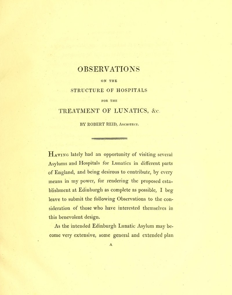 OBSERVATIONS ON THE STRUCTURE OF HOSPITALS FOR THE TREATMENT OF LUNATICS, &c BY ROBERT REID, Architect. Having lately had an opportunity of visiting several Asylums and Hospitals for Lunatics in different parts of England, and being desirous to contribute, by every means in my power, for rendering the proposed esta- blishment at Edinburgh as complete as possible, I beg leave to submit the following Observations to the con- sideration of those who have interested themselves in this benevolent design. As the intended Edinburgh Lunatic Asylum may be- come very extensive, some general and extended plan A