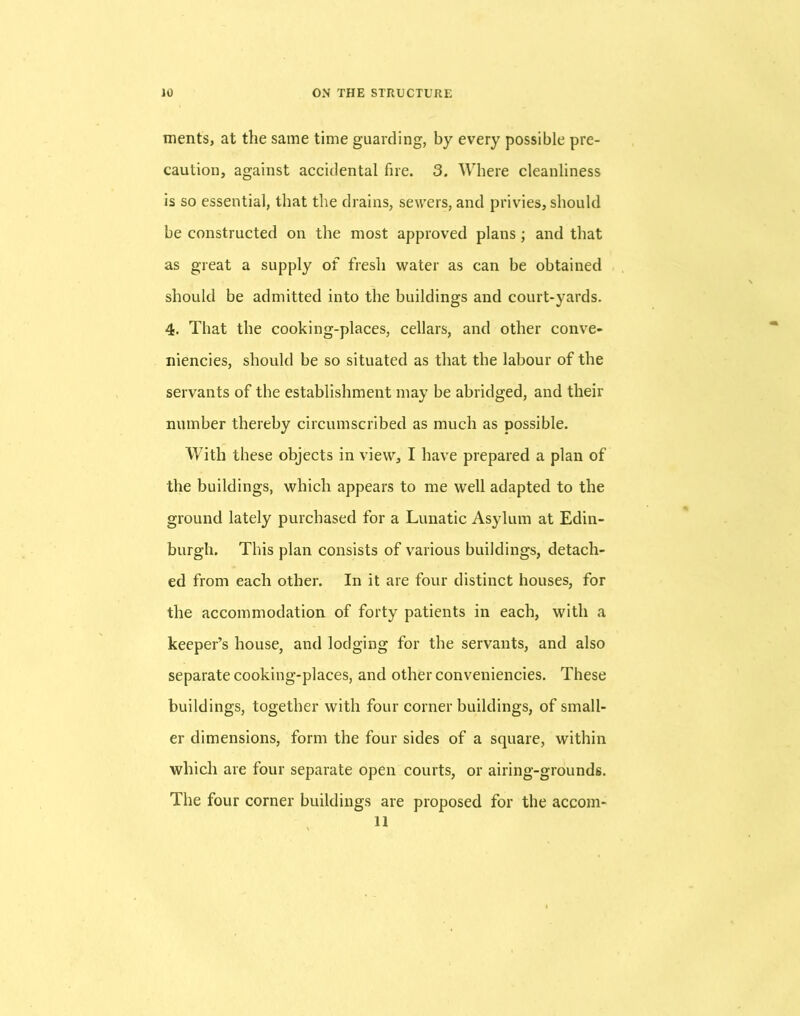 ments, at the same time guarding, by every possible pre- caution, against accidental fire. 3. Where cleanliness is so essential, that the drains, sewers, and privies, should be constructed on the most approved plans; and that as great a supply of fresh water as can be obtained should be admitted into the buildings and court-yards. 4. That the cooking-places, cellars, and other conve- niencies, should be so situated as that the labour of the servants of the establishment may be abridged, and their number thereby circumscribed as much as possible. With these objects in view, I have prepared a plan of the buildings, which appears to me well adapted to the ground lately purchased for a Lunatic Asylum at Edin- burgh. This plan consists of various buildings, detach- ed from each other. In it are four distinct houses, for the accommodation of forty patients in each, with a keeper’s house, and lodging for the servants, and also separate cooking-places, and other conveniencies. These buildings, together with four corner buildings, of small- er dimensions, form the four sides of a square, within which are four separate open courts, or airing-grounds. The four corner buildings are proposed for the accom- ll