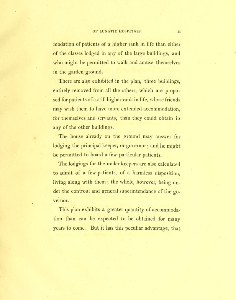 inodation of patients of a higher rank in life than either of the classes lodged in any of the large buildings, and who might be permitted to walk and amuse themselves in the garden ground. There are also exhibited in the plan, three buildings, entirely removed from all the others, which are propo- sed for patients of a still higher rank in life, whose friends may wish them to have more extended accommodation, for themselves and servants, than they could obtain in any of the other buildings. The house already on the ground may answer for lodging the principal keeper, or governor; and he might be permitted to board a few particular patients. The lodgings for the under keepers are also calculated to admit of a few patients, of a harmless disposition, living along with them; the whole, however, being un- der the controul and general superintendance of the go- vernor. This plan exhibits a greater quantity of accommoda- tion than can be expected to be obtained for many years to come. But it has this peculiar advantage, that