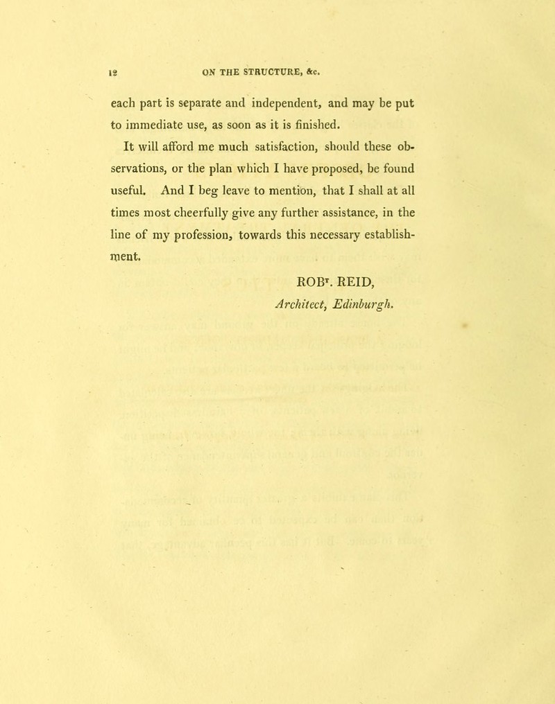 each part is separate and independent, and may be put to immediate use, as soon as it is finished. It will afford me much satisfaction, should these ob- servations, or the plan which I have proposed, be found useful. And I beg leave to mention, that I shall at all times most cheerfully give any further assistance, in the line of my profession, towards this necessary establish- ment. ROBT. REID, Architect, Edinburgh.