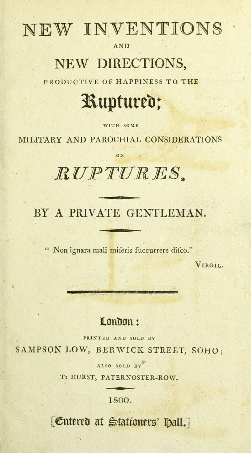 NEW INVENTIONS AND NEW DIRECTIONS, PRODUCTIVE OF HAPPINESS TO THE Iiiuptureft; WITH SOME MILITARY AND PAROCHIAL CONSIDERATIONS ON RUPTURES, BY A PRIVATE GENTLEMAN. “ Non ignara tnali miferis fuccurrere dilco.” Virgil. Ionian♦ PRINTED AND SOLD BY SAMPSON LOW, BERWICK STREET, SOHO; ALSO SOLD BY Ts HURST, PATERNOSTER-ROW. 1800. [Cnfereti at stationers’ ipalL]