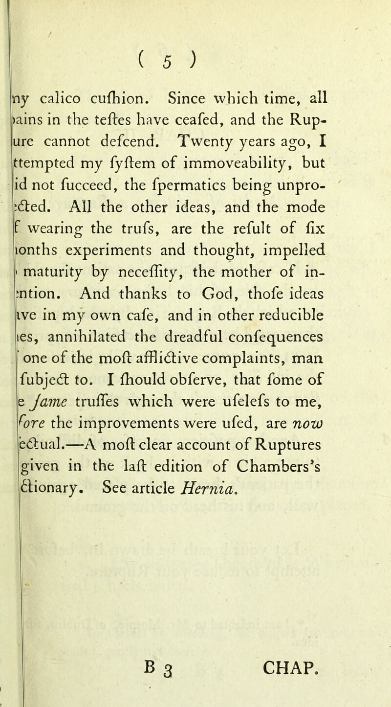 ny calico cufhion. Since which time, all mins in the teftes have ceafed, and the Rup- ure cannot defcena. Twenty years ago, I ttempted my fyftem of immoveability, but id not fucceed, the fpermatics being unpro- ved. All the other ideas, and the mode wearing the trufs, are the refult of fix lonths experiments and thought, impelled maturity by neceflity, the mother of in- :ntion. And thanks to God, thofe ideas ive in my own cafe, and in other reducible les, annihilated the dreadful confequences one of the moll affiidtive complaints, mail fubjedt to. I fhould obferve, that fome of e Jame trufies which were ufelefs to me, the improvements were ufed, are now edtual.—A mod clear account of Ruptures given in the laft edition of Chambers’s flionary. See article Hernia.