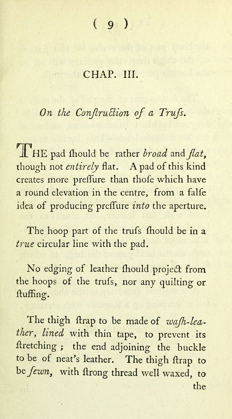 CHAP. III. On the Conf ruction of a Trufs. The pad fhould be rather broad and fat, though not entirely flat. A pad of this kind creates more preiTure than thofe which have a round elevation in the centre, from a falfe idea of producing preffure into the aperture. The hoop part of the trufs fhould be in a true circular line with the pad. No edging of leather fhould projed from the hoops of the trufs, nor any quilting or fluffing. The thigh flrap to be made of wajh-lea- ther, lined with thin tape, to prevent its firetching ; the end adjoining the buckle to be of neat’s leather. The thigh flrap to befewn, with flrong thread well waxed, to the