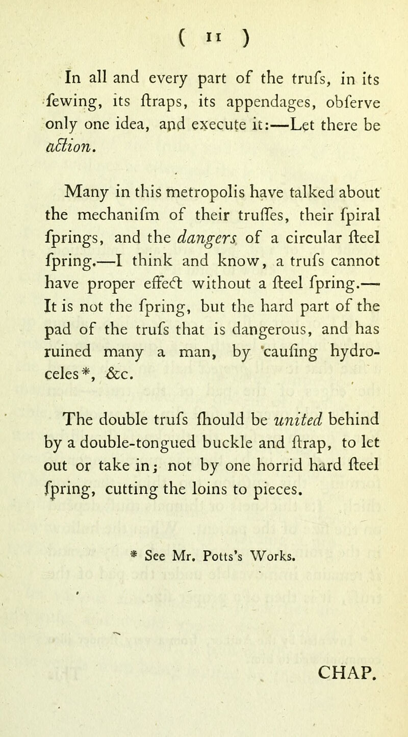 ( » ) In all and every part of the trufs, in its fewing, its ftraps, its appendages, obferve only one idea, and execute it:—Let there be action. Many in this metropolis have talked about the mechanifm of their trulfes, their fpiral fprings, and the dangers of a circular fteel fpring.—I think and know, a trufs cannot have proper effe<ft without a fteel fpring.— It is not the fpring, but the hard part of the pad of the trufs that is dangerous, and has ruined many a man, by cauling hydro- celes*, &c. The double trufs fliould be united behind by a double-tongued buckle and {trap, to let out or take in; not by one horrid hard fteel fpring, cutting the loins to pieces. * See Mr. Potts’s Works.