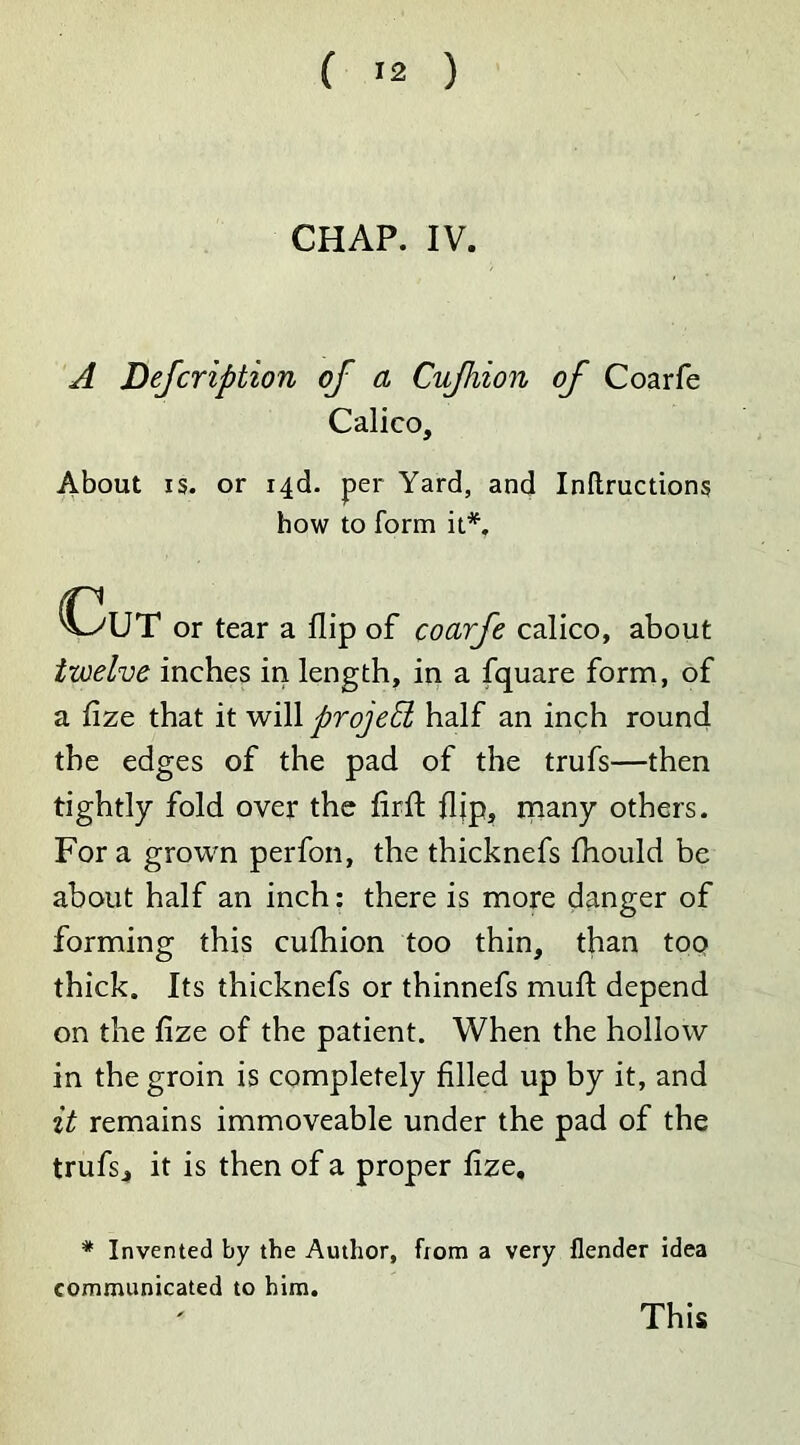 CHAP. IV. A Defcription of a Cujhion of Coarfe Calico, About is. or 14c!. per Yard, and Inftructions how to form it*. Cut or tear a flip of coarfe calico, about twelve inches in length, in a fquare form, of a fize that it will projed half an inch round the edges of the pad of the trufs—then tightly fold over the firft flip, many others. For a grown perfon, the thicknefs fhould be about half an inch: there is more danger of forming this cufhion too thin, than too thick. Its thicknefs or thinnefs muft depend on the fize of the patient. When the hollow in the groin is completely filled up by it, and it remains immoveable under the pad of the trufs, it is then of a proper fize. * Invented by the Author, from a very flender idea communicated to him. This