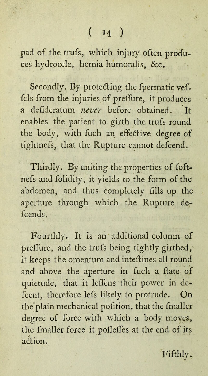 pad of the trufs, which injury often produ- ces hydrocele, hernia humoralis, &c. Secondly. By protecting the fpermatic vef- fels from the injuries of preffure, it produces a defideratum never before obtained. It enables the patient to girth the trufs round the body, with fuch an effective degree of tightnefs, that the Rupture cannot defcend. Thirdly. By uniting the properties of foft- nefs and folidity, it yields to the form of the abdomen, and thus completely fills up the aperture through which the Rupture de- fcends. Fourthly. It is an additional column of preffure, and the trufs being tightly girthed, it keeps the omentum and inteftines all round and above the aperture in fuch a hate of quietude, that it leffens their power in de- fcent, therefore lefs likely to protrude. On the'plain mechanical pofition, that the fmaller degree of force with which a body moves, the fmaller force it pofleffes at the end of its aClion. Fifthly.