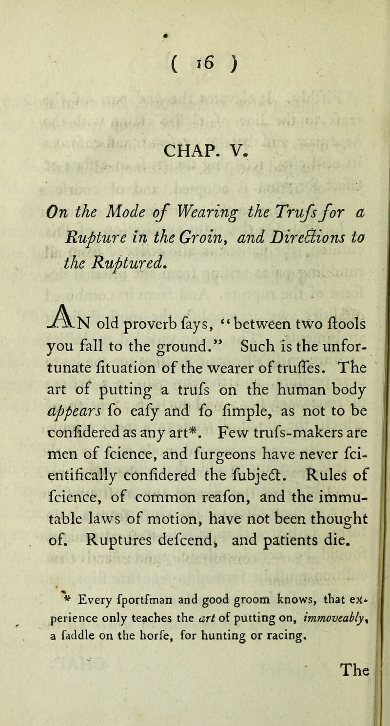 CHAP. V. On the Mode of Wearing the Trufs for a Rupture in the Groin, and Directions to the Ruptured. An old proverb fays, “between two ftools you fall to the ground.” Such is the unfor- tunate fituation of the wearer of truffes. The art of putting a trufs on the human body appears fo eafy and fo fimple, as not to be confidered as any art*. Few trufs-makers ate men of fcience, and furgeons have never fci- entifically confidered the fubjedt. Rules of fcience, of common reafon, and the immu^ table laws of motion, have not been thought of. Ruptures defcend, and patients die. * Every fportfman and good groom knows, that ex* perience only teaches the art of putting on, immovcably% a faddle on the horfe, for hunting or racing. The