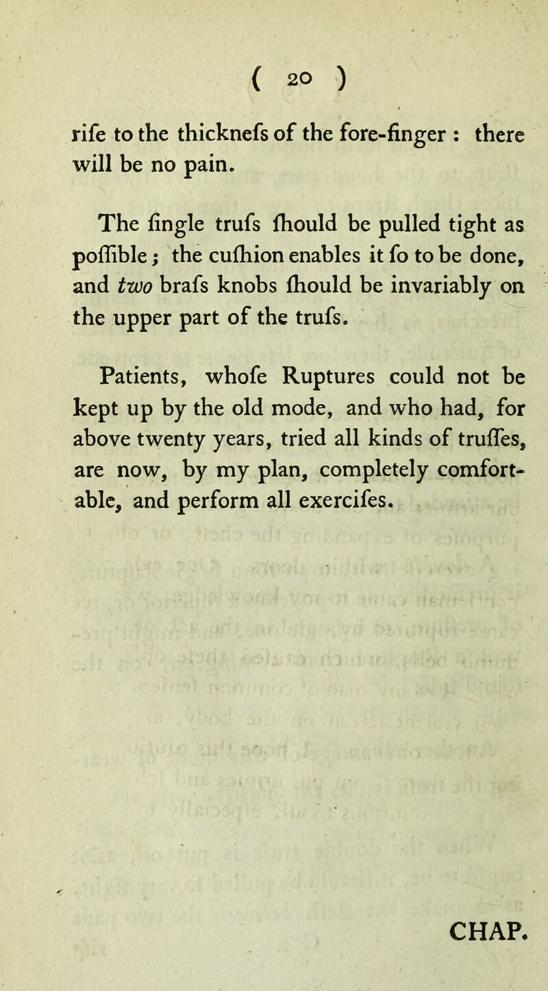 ( 2° ) rife to the thicknefs of the fore-finger : there will be no pain. The fingle trufs fhould be pulled tight as poflible; the cufhion enables it fo to be done, and two brafs knobs fhould be invariably on the upper part of the trufs. Patients, whofe Ruptures could not be kept up by the old mode, and who had, for above twenty years, tried all kinds of truffes, are now, by my plan, completely comfort- able, and perform all exercifes.