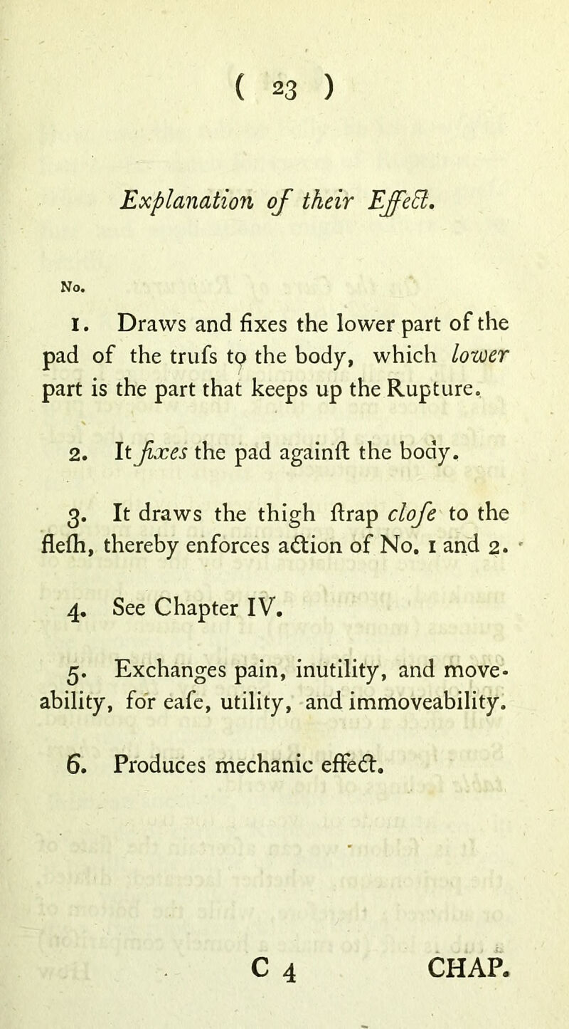 Explanation of their Effect. No. 1. Draws and fixes the lower part of the pad of the trufs tQ the body, which Lower part is the part that keeps up the Rupture. 2. It fxes the pad againft the body, 3. It draws the thigh ftrap clofe to the flefh, thereby enforces action of No, 1 and 2. 4. See Chapter IV. 3. Exchanges pain, inutility, and move- ability, for eafe, utility, and immoveability. 6. Produces mechanic efFedl.