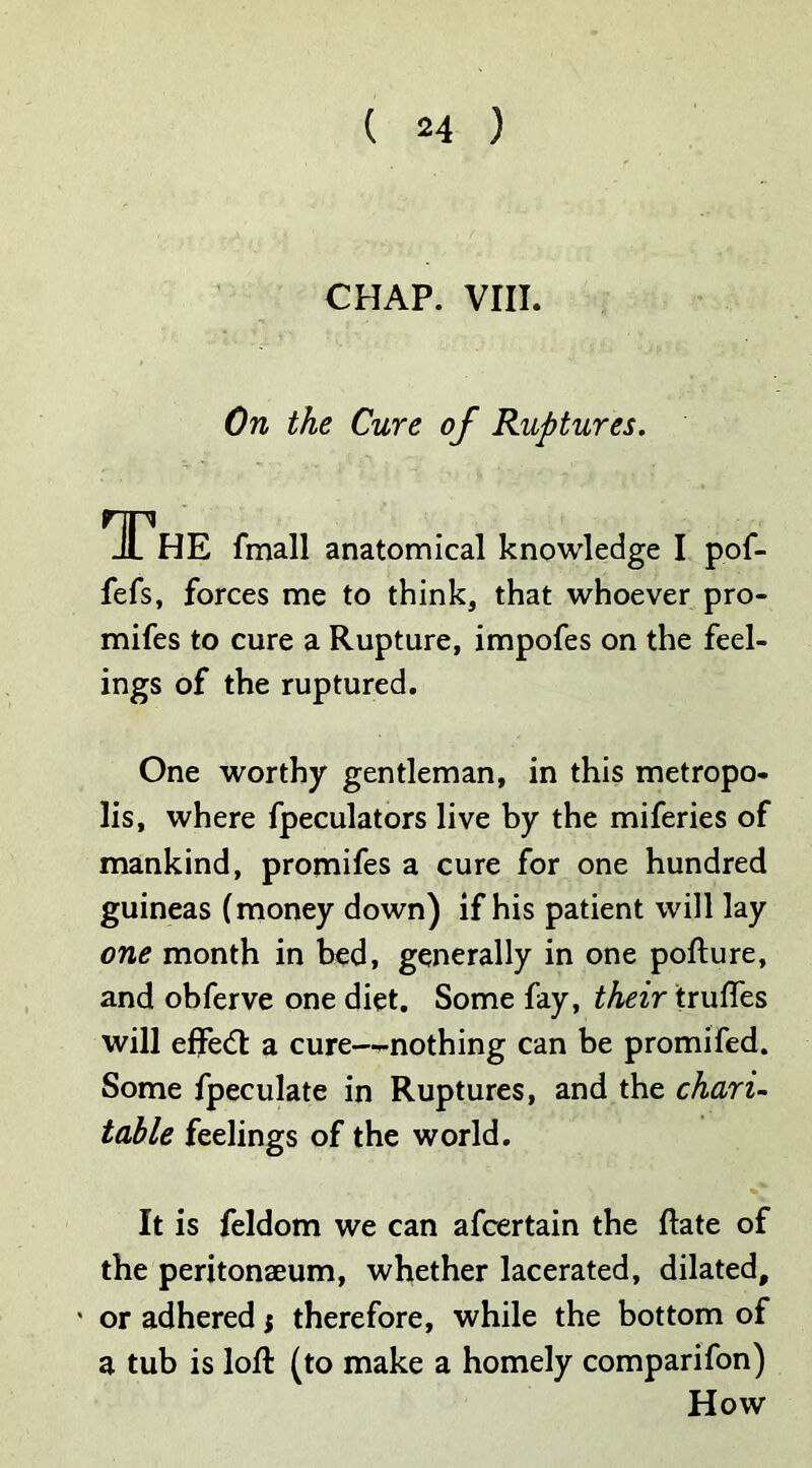 CHAP. VIII. On the Cure of Ruptures. The fmall anatomical knowledge I pof- fefs, forces me to think, that whoever pro- mifes to cure a Rupture, impofes on the feel- ings of the ruptured. One worthy gentleman, in this metropo- lis, where fpeculators live by the miferies of mankind, promifes a cure for one hundred guineas (money down) if his patient will lay one month in bed, generally in one pofture, and obferve one diet. Some fay, their trufles will effedt a cure—nothing can be promifed. Some fpeculate in Ruptures, and the chari- table feelings of the world. It is feldom we can afcertain the (late of the peritonaeum, whether lacerated, dilated, ' or adhered; therefore, while the bottom of a tub is loft (to make a homely comparifon) How