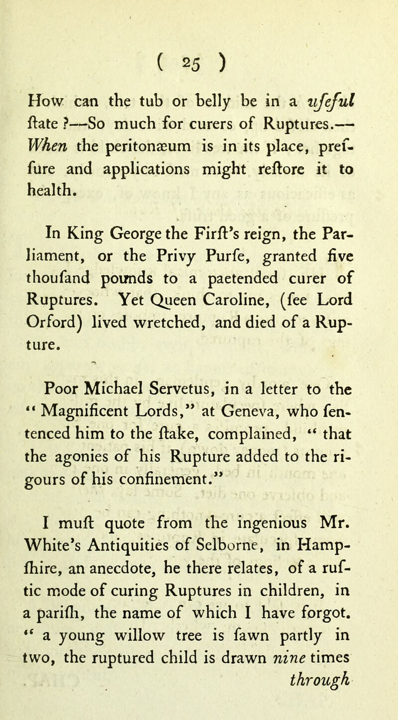 How can the tub or belly be in a ufeful flate ?—So much for curers of Ruptures.— When the peritonaeum is in its place, pref- fure and applications might reftore it to health. In King George the Firfl’s reign, the Par- liament, or the Privy Purfe, granted five thoufand pounds to a paetended curer of Ruptures. Yet Queen Caroline, (fee Lord Orford) lived wretched, and died of a Rup- ture. Poor Michael Servetus, in a letter to the “ Magnificent Lords,” at Geneva, who fen- tenced him to the flake, complained, “ that the agonies of his Rupture added to the ri- gours of his confinement.” I muft quote from the ingenious Mr. White’s Antiquities of Selborne, in Hamp- fhire, an anecdote, he there relates, of a ruf- tic mode of curing Ruptures in children, in a parifli, the name of which I have forgot. i( a young willow tree is fawn partly in two, the ruptured child is drawn nine times through