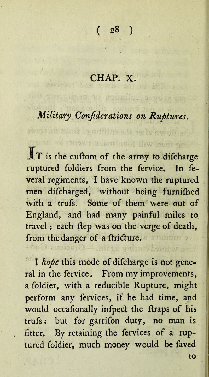 CHAP. X. Military Confiderations on Ruptures. JLT is the cuftom of the army to difcharge ruptured foldiers from the fervice. In fe- veral regiments, I have known the ruptured men difcharged, without being furnifhed with a trufs. Some of them were out of England, and had many painful miles to travel; each ftep was on the verge of death, from the danger of a ftridture. I hope this mode of difcharge is not gene- ral in the fervice. From my improvements, a foldier, with a reducible Rupture, might perform any fervices, if he had time, and would occafionally infpedt the ftraps of his trufs: but for garrifon duty, no man is fitter. By retaining the fervices of a rup- tured foldier, much money would be faved to