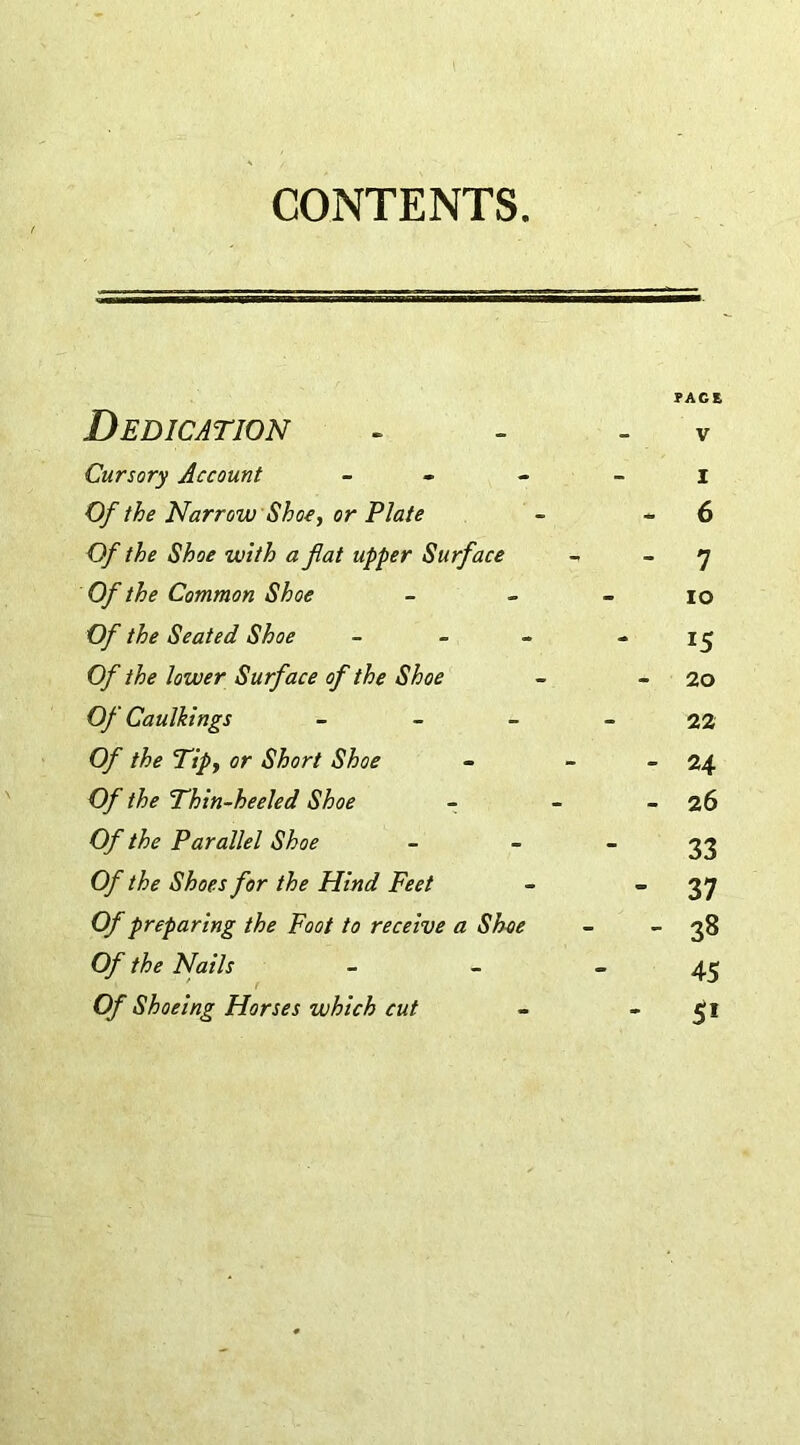 CONTENTS. PACE Dedication - - v Cursory Account I Of the Narrow Shoe, or Plate - - 6 Of the Shoe with a fiat upper Surface - - 7 Of the Common Shoe - io O/ the Seated Shoe - - - - 15 Of the lower Surface of the Shoe - - 2o Of Caulkings - - - - 22 Q/7 cr Shoe - - - 24 0/ the Thin-heeled Shoe - - - 26 Of the Parallel Shoe - 33 O/7 the Shoes for the Hind Feet - ”37 0/ preparing the Foot to receive a Shoe - 38 Of the Nails - - 45 Of Shoeing Horses which cut - 51