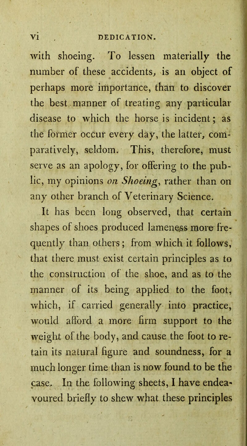 with shoeing. To lessen materially the number of these accidents, is an object of perhaps more importance, than to discover the best , manner of treating any particular disease to which the horse is incident; as the former occur every day, the latter, com- paratively, seldom. This, therefore, must serve as an apology, for offering to the pub- lic, my opinions on Shoeing, rather than on any other branch of Veterinary Science. It has been long observed, that certain shapes of shoes produced lameness more fre- quently than others; from which it follows, that there must exist certain principles as to the construction of the shoe, and as to the manner of its being applied to the foot, which, if carried generally into practice, would afford a more firm support to the weight of the body, and cause the foot to re- tain its natural figure and soundness, for a much longer time than is now found to be the case. In the following sheets, I have endea- voured briefly to shew what these principles