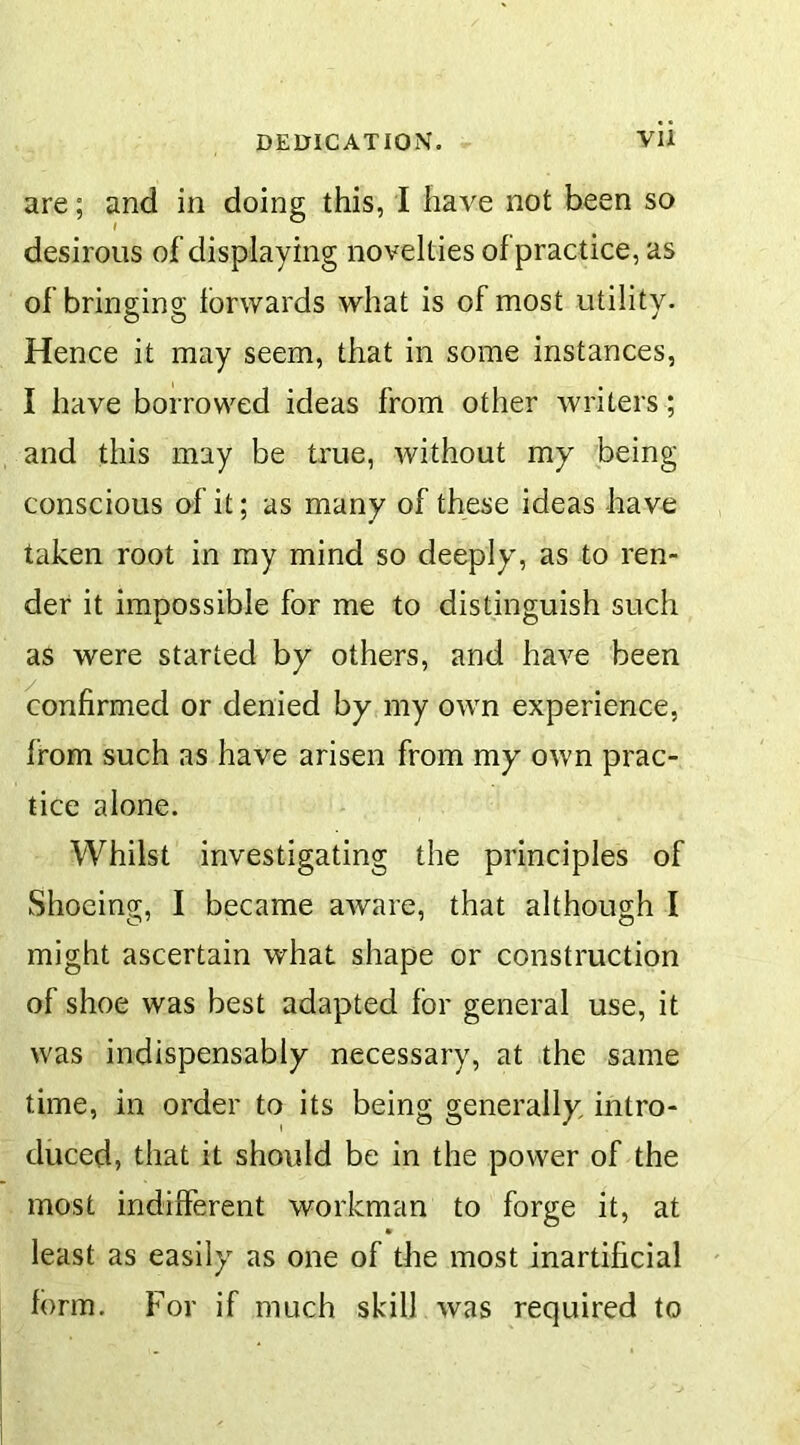 are; and in doing this, I have not been so desirous of displaying novelties of practice, as of bringing forwards what is of most utility. Hence it may seem, that in some instances, I have borrowed ideas from other writers ; and this may be true, without my being conscious of it; as many of these ideas have taken root in my mind so deeply, as to ren- der it impossible for me to distinguish such as were started by others, and have been confirmed or denied by my own experience, from such as have arisen from my own prac- tice alone. Whilst investigating the principles of Shoeing, I became aware, that although I might ascertain what shape or construction of shoe was best adapted for general use, it was indispensably necessary, at the same time, in order to its being generally intro- duced, that it should be in the power of the most indifferent workman to forge it, at least as easily as one of the most inartificial form. For if much skill was required to