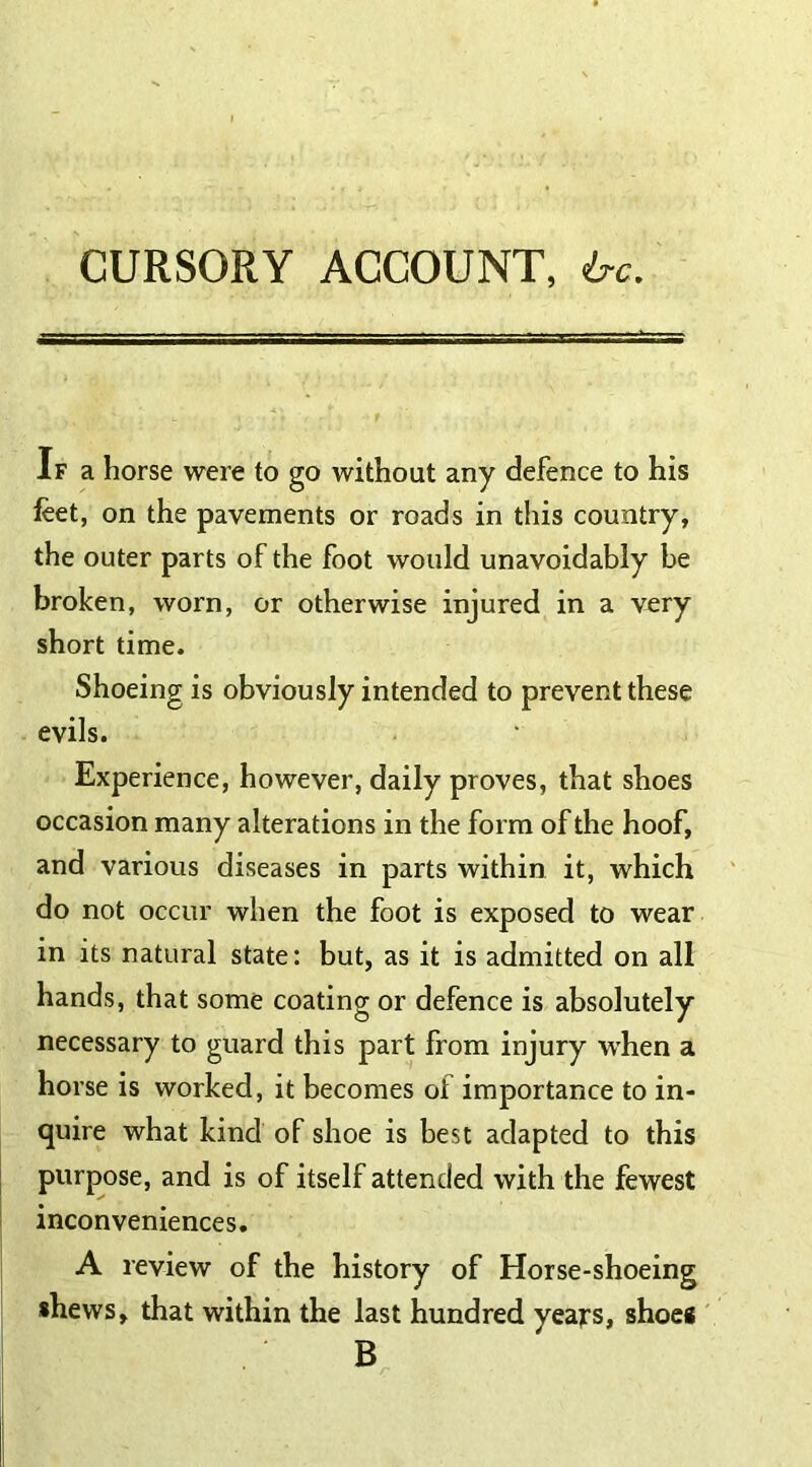 CURSORY ACCOUNT, h-c. If a horse were to go without any defence to his feet, on the pavements or roads in this country, the outer parts of the foot would unavoidably be broken, worn, or otherwise injured in a very short time. Shoeing is obviously intended to prevent these evils. Experience, however, daily proves, that shoes occasion many alterations in the form of the hoof, and various diseases in parts within it, which do not occur when the foot is exposed to wear in its natural state: but, as it is admitted on all hands, that some coating or defence is absolutely necessary to guard this part from injury when a horse is worked, it becomes oi importance to in- quire what kind of shoe is best adapted to this purpose, and is of itself attended with the fewest inconveniences. A review of the history of Horse-shoeing shews, that within the last hundred years, shoes B