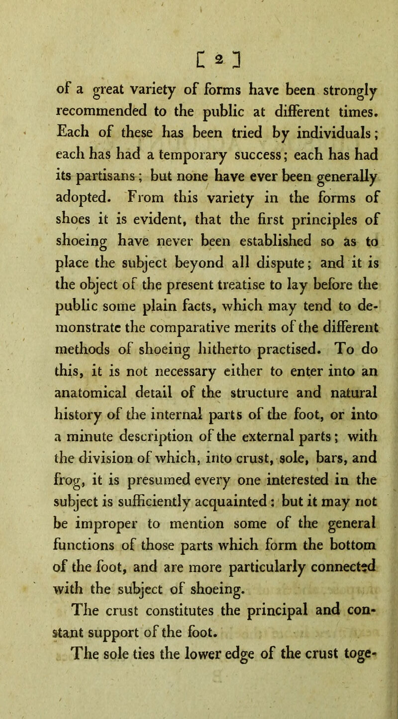 of a great variety of forms have been strongly recommended to the public at different times. Each of these has been tried by individuals; each has had a temporary success; each has had its partisans; but none have ever been generally adopted. From this variety in the forms of shoes it is evident, that the first principles of shoeing have never been established so as to place the subject beyond all dispute; and it is the object of the present treatise to lay before the public some plain facts, which may tend to de- monstrate the comparative merits of the different methods of shoeing hitherto practised. To do this, it is not necessary either to enter into an anatomical detail of the structure and natural history of the internal parts of the foot, or into a minute description of the external parts; with the division of which, into crust, sole, bars, and frog, it is presumed every one interested in the subject is sufficiently acquainted ; but it may not be improper to mention some of the general functions of those parts which form the bottom of the foot, and are more particularly connected with the subject of shoeing. The crust constitutes the principal and con- stant support of the foot. The sole ties the lower edge of the crust toge-