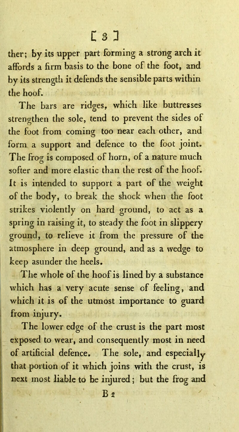 ther; by its upper part forming a strong arch it affords a firm basis to the bone of the foot, and by its strength it defends the sensible parts within the hoof. The bars are ridges, which like buttresses strengthen the sole, tend to prevent the sides of the foot from coming too near each other, and form a support and defence to the foot joint. The frog is composed of horn, of a nature much softer and more elastic than the rest of the hoof. It is intended to support a part of the weight of the body, to break the shock when the foot strikes violently on hard ground, to act as a spring in raising it, to steady the foot in slippery ground, to relieve it from the pressure of the atmosphere in deep ground, and as a wedge to keep asunder the heels. The whole of the hoof is lined by a substance which has a very acute sense of feeling, and which it is of the utmost importance to guard from injury. The lower edge of the crust is the part most exposed to wear, and consequently most in need of artificial defence. The sole, and especially that portion of it which joins with the crust, is next most liable to be injured; but the frog and B2