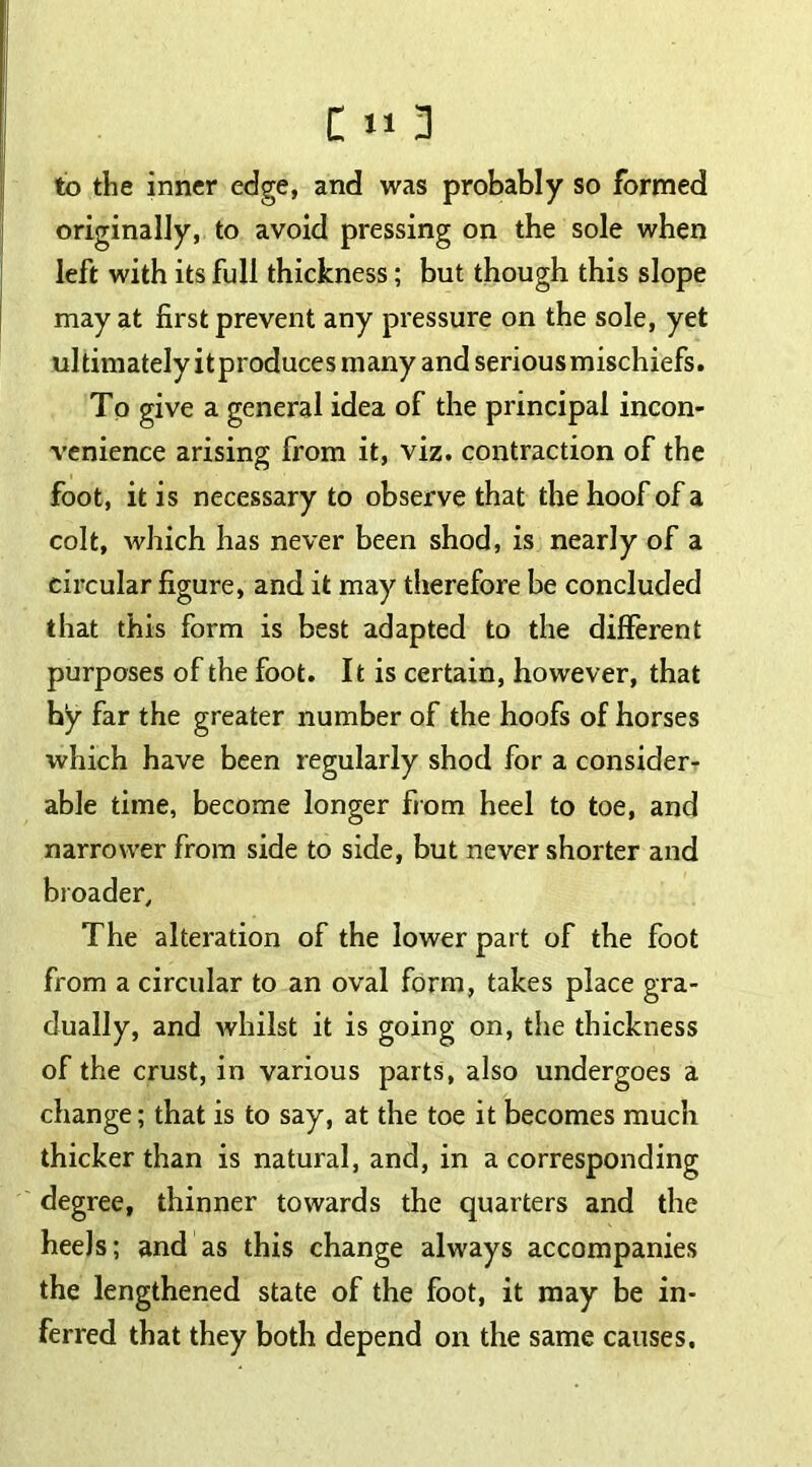 to the inner edge, and was probably so formed originally, to avoid pressing on the sole when left with its full thickness; but though this slope may at first prevent any pressure on the sole, yet ultimately it produces many and serious mischiefs. To give a general idea of the principal incon- venience arising from it, viz. contraction of the foot, it is necessary to observe that the hoof of a colt, which has never been shod, is nearly of a circular figure, and it may therefore be concluded that this form is best adapted to the different purposes of the foot. It is certain, however, that hy far the greater number of the hoofs of horses which have been regularly shod for a consider- able time, become longer from heel to toe, and narrower from side to side, but never shorter and broader. The alteration of the lower part of the foot from a circular to an oval form, takes place gra- dually, and whilst it is going on, the thickness of the crust, in various parts, also undergoes a change; that is to say, at the toe it becomes much thicker than is natural, and, in a corresponding degree, thinner towards the quarters and the heels; and as this change always accompanies the lengthened state of the foot, it may be in- ferred that they both depend on the same causes.