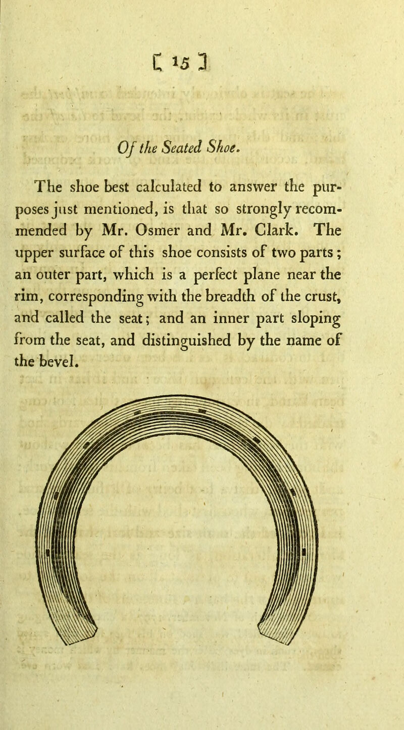 Oj the Seated Shoe. The shoe best calculated to answer the pur- poses just mentioned, is that so strongly recom- mended by Mr. Osmer and Mr. Clark. The upper surface of this shoe consists of two parts ; an outer part, which is a perfect plane near the rim, corresponding with the breadth of the crust, and called the seat; and an inner part sloping from the seat, and distinguished by the name of the bevel.