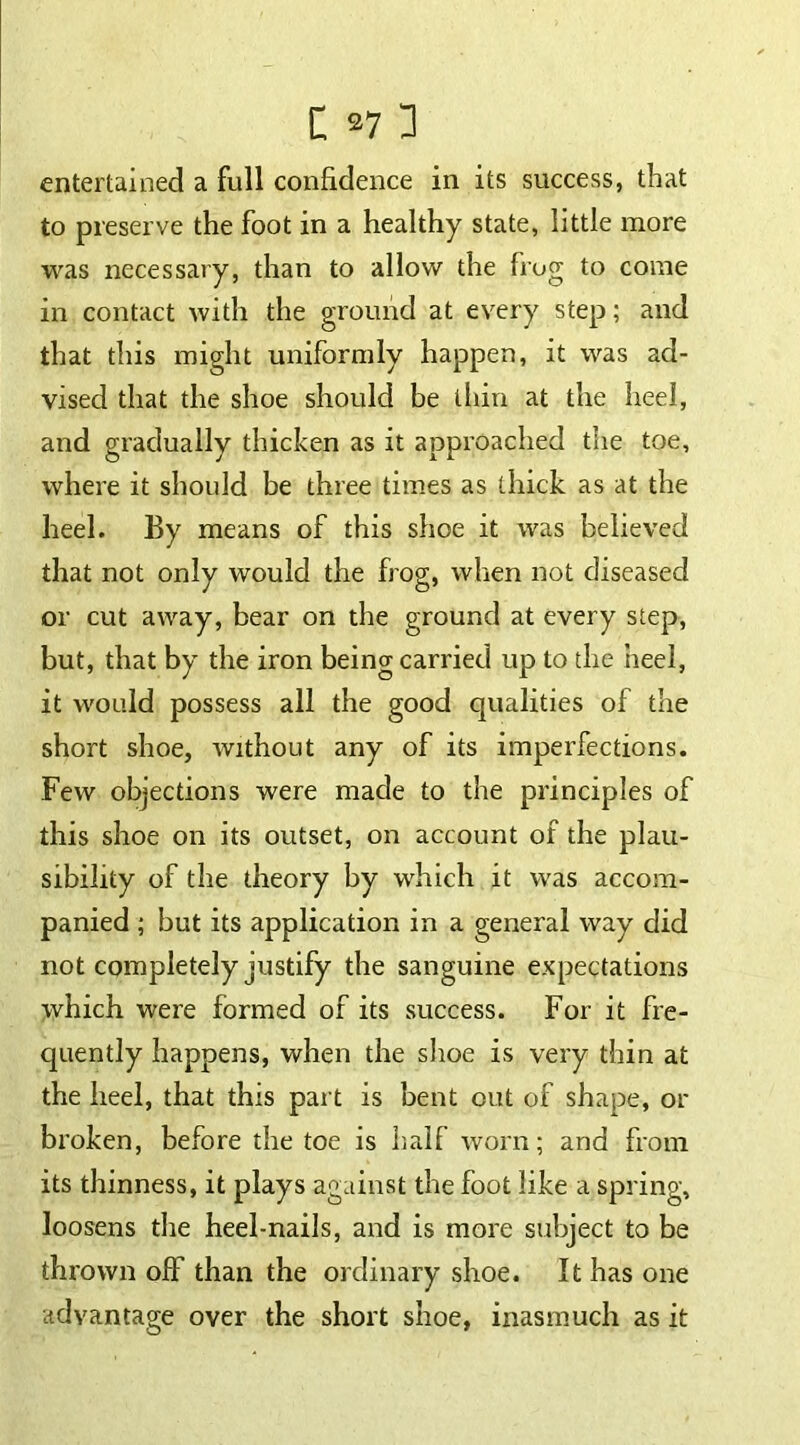 entertained a full confidence in its success, that to preserve the foot in a healthy state, little more was necessary, than to allow the frog to come in contact with the ground at every step; and that this might uniformly happen, it was ad- vised that the shoe should be thin at the heel, and gradually thicken as it approached the toe, where it should be three times as thick as at the heel. By means of this shoe it was believed that not only would the frog, when not diseased or cut away, bear on the ground at every step, but, that by the iron being carried up to the heel, it would possess all the good qualities of the short shoe, without any of its imperfections. Few objections were made to the principles of this shoe on its outset, on account of the plau- sibility of the theory by which it was accom- panied ; but its application in a general way did not completely justify the sanguine expectations which were formed of its success. For it fre- quently happens, when the shoe is very thin at the heel, that this part is bent out of shape, or broken, before the toe is half worn; and from its thinness, it plays against the foot like a spring, loosens the heel-nails, and is more subject to be thrown off than the ordinary shoe. It has one advantage over the short shoe, inasmuch as it