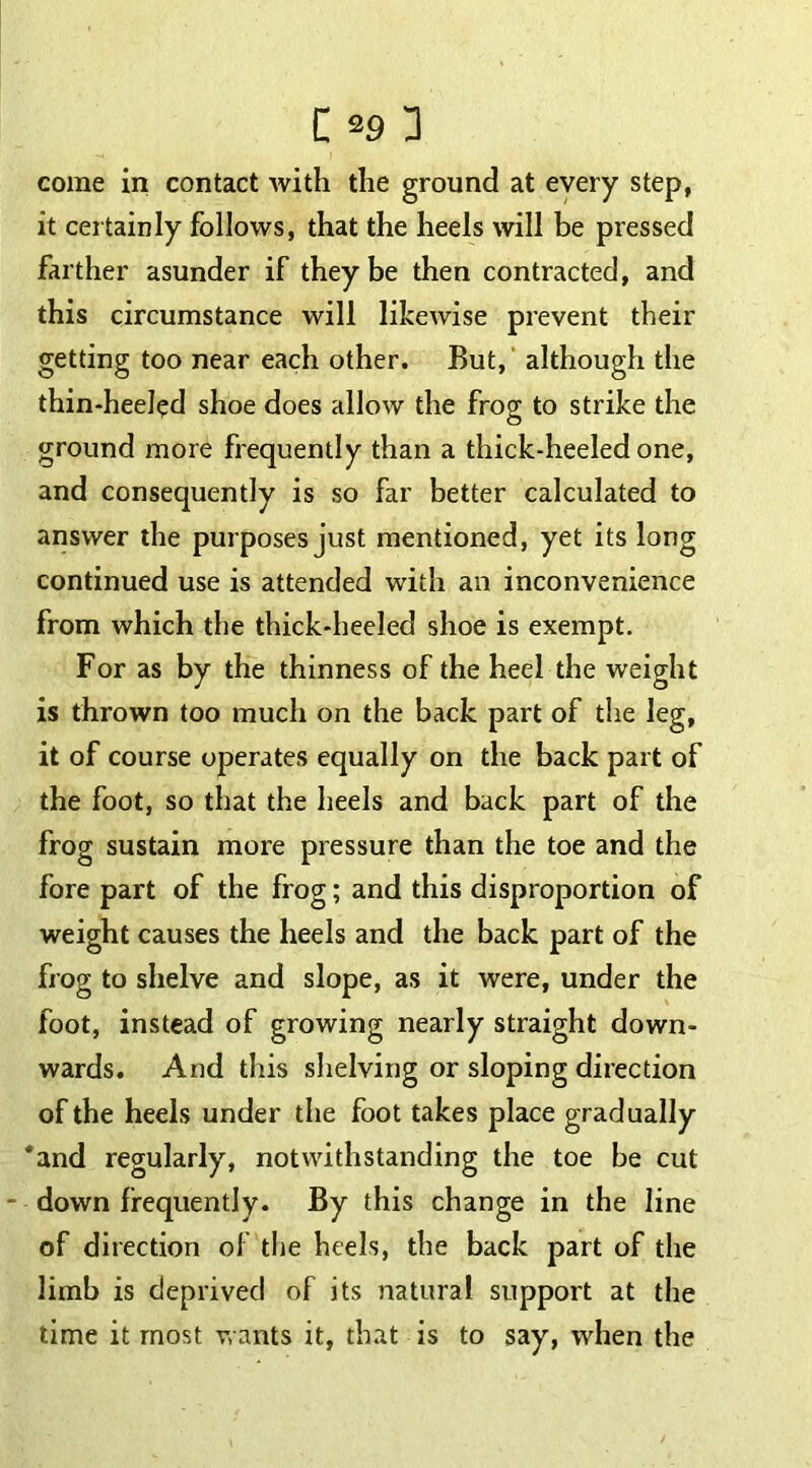 come in contact with the ground at every step, it certainly follows, that the heels will be pressed farther asunder if they be then contracted, and this circumstance will likewise prevent their getting too near each other. But, although the thin-heeled shoe does allow the frog to strike the ground more frequently than a thick-heeled one, and consequently is so far better calculated to answer the purposes just mentioned, yet its long continued use is attended with an inconvenience from which the thick-heeled shoe is exempt. For as by the thinness of the heel the weight is thrown too much on the back part of the leg, it of course operates equally on the back part of the foot, so that the heels and back part of the frog sustain more pressure than the toe and the fore part of the frog; and this disproportion of weight causes the heels and the back part of the frog to shelve and slope, as it were, under the foot, instead of growing nearly straight down- wards. And this shelving or sloping direction of the heels under the foot takes place gradually *and regularly, notwithstanding the toe be cut - down frequently. By this change in the line of direction of the heels, the back part of the limb is deprived of its natural support at the time it most wants it, that is to say, when the