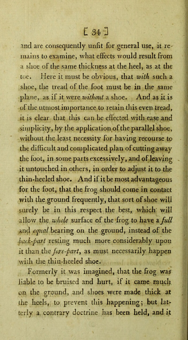 and are consequently unlit for general use, it re mains to examine, what effects would result from a shoe of the same thickness at the heel, as at the toe. Here it must be obvious, that with such a shoe, the tread of the foot must be in the same plane, as if it were xuithout a shoe. And as it is of the utmost importance to retain this even tread, it is clear that this can be effected with ease and simplicity, by the application of the parallel shoe, without the least necessity for having recourse to the difficult and complicated plan of cutting away the foot, in some parts excessively, and of leaving it untouched in others, in order to adjust it to the thin-heeled shoe. And if it be most advantageous for the foot, that the frog should come in contact with the ground frequently, that sort of shoe will surely be in this respect the best, which will allow the whole surface of the frog to have a full and equal bearing on the ground, instead of the back-part resting much more considerably upon it than the fore-part, as must necessarily happen with the thin-heeled shoe. Formerly it was imagined, that the frog was liable to be bruised and hurt, if it came much on the ground, and shoes were made thick at the heels, to prevent this happening; but lat- terly a contrary doctrine has been held, and it