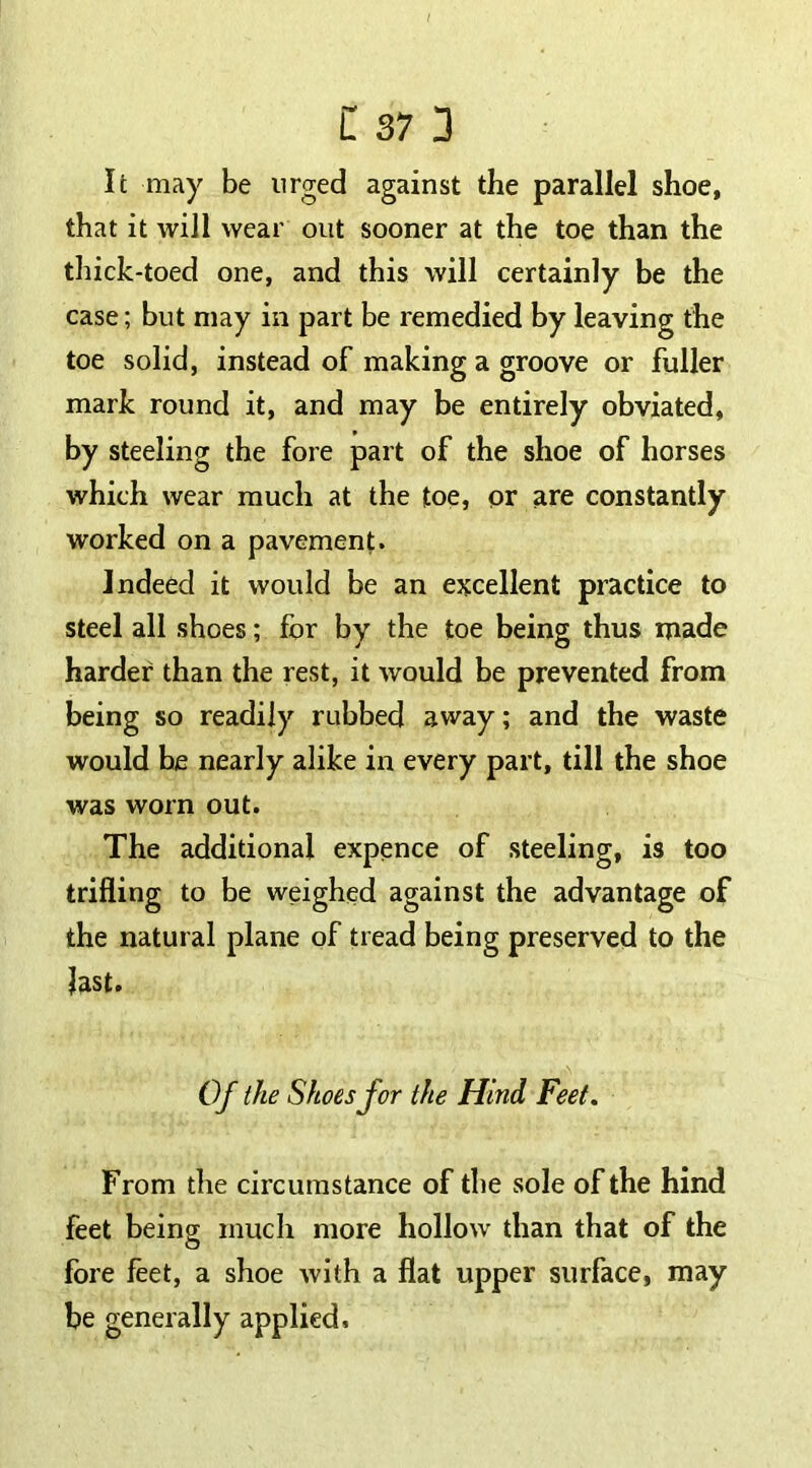 It may be urged against the parallel shoe, that it will wear out sooner at the toe than the thick-toed one, and this will certainly be the case; but may in part be remedied by leaving the toe solid, instead of making a groove or fuller mark round it, and may be entirely obviated, by steeling the fore part of the shoe of horses which wear much at the toe, or are constantly worked on a pavement. Indeed it would be an excellent practice to steel all shoes; for by the toe being thus made harder than the rest, it would be prevented from being so readily rubbed away; and the waste would be nearly alike in every part, till the shoe was worn out. The additional expence of steeling, is too trifling to be weighed against the advantage of the natural plane of tread being preserved to the last. Of the Shoes for the Hind Feet. From the circumstance of the sole of the hind feet being much more hollow than that of the fore feet, a shoe with a flat upper surface, may be generally applied.