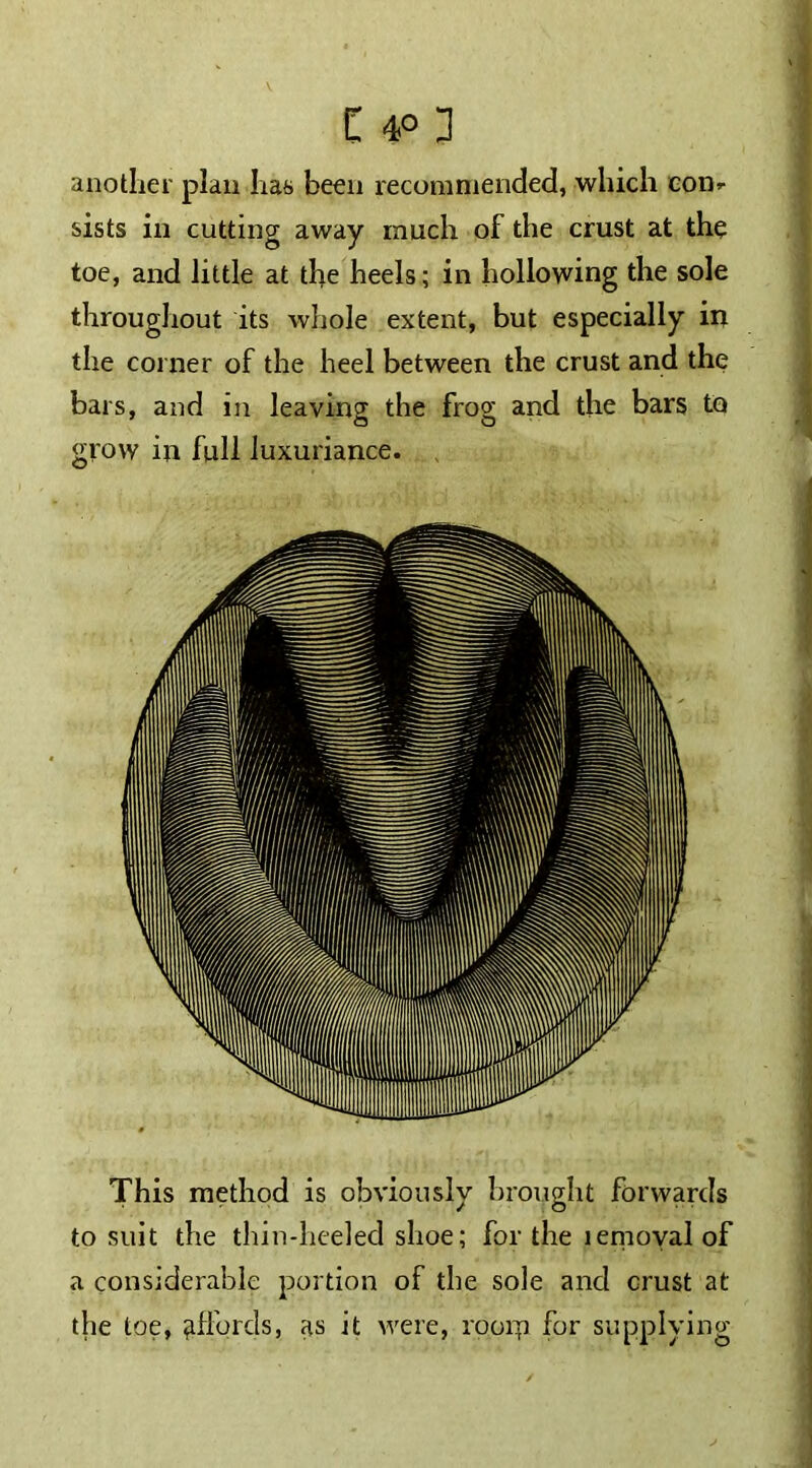 another plan has been recommended, which com sists in cutting away much of the crust at the toe, and little at the heels; in hollowing the sole throughout its whole extent, but especially in the corner of the heel between the crust and the bars, and in leaving the frog and the bars to grow in full luxuriance. This method is obviously brought forwards to suit the thin-heeled shoe; for the lemoval of a considerable portion of the sole and crust at the toe, affords, as it were, roorp for supplying