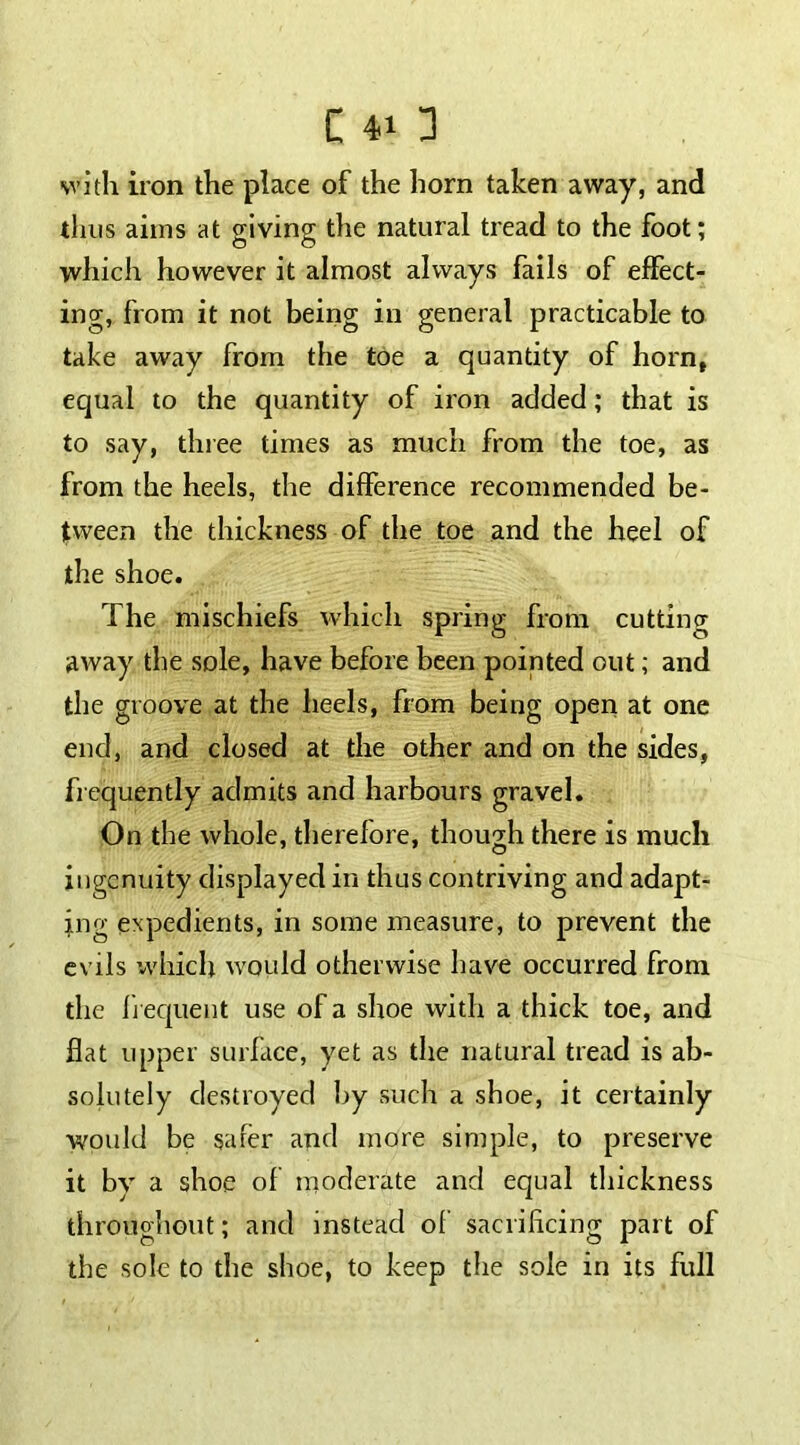 with iron the place of the horn taken away, and tints aims at giving the natural tread to the foot; which however it almost always fails of effect- ing, from it not being in general practicable to take away from the toe a quantity of horn, equal to the quantity of iron added; that is to say, three times as much from the toe, as from the heels, the difference recommended be- tween the thickness of the toe and the heel of the shoe. The mischiefs which spring from cutting away the sole, have before been pointed out; and the groove at the heels, from being open at one end, and closed at the other and on the sides, frequently admits and harbours gravel. On the whole, therefore, though there is much ingenuity displayed in thus contriving and adapt- ing expedients, in some measure, to prevent the evils which would otherwise have occurred from the frequent use of a shoe with a thick toe, and flat upper surface, yet as the natural tread is ab- solutely destroyed by such a shoe, it certainly would be safer and more simple, to preserve it bv a shoe of moderate and equal thickness throughout; and instead of sacrificing part of the sole to the shoe, to keep the sole in its full