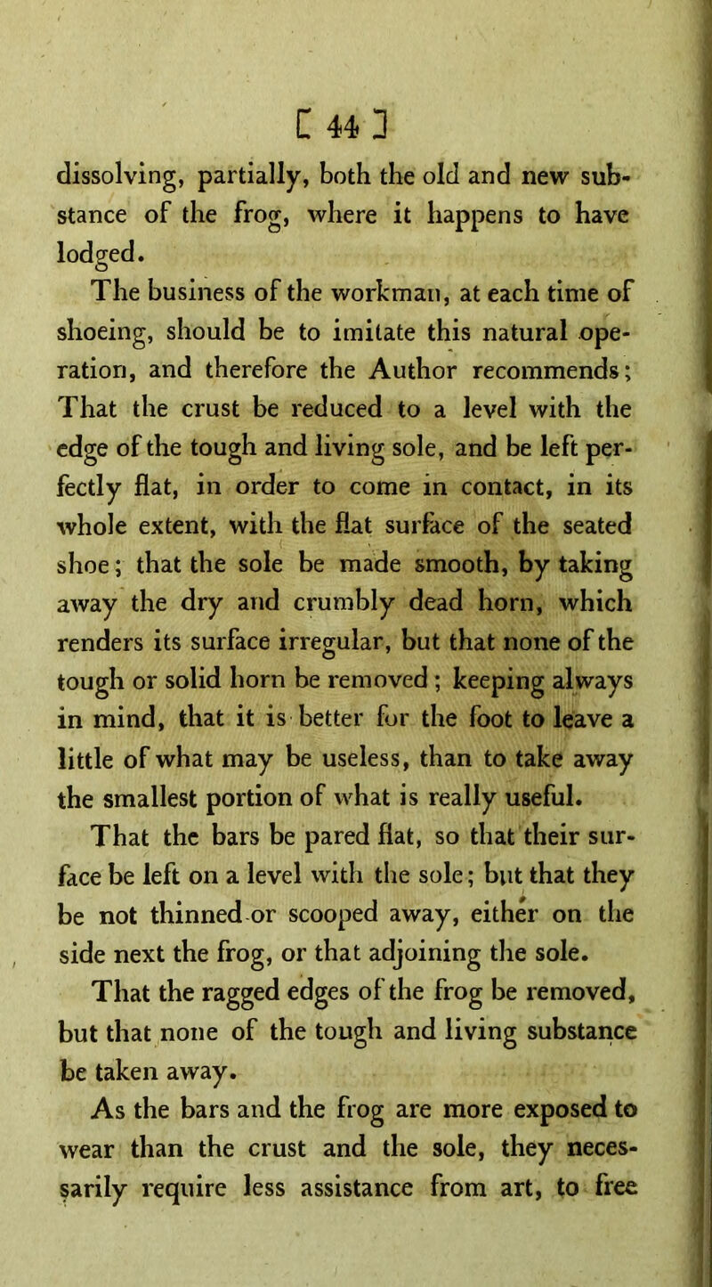 [ 44] dissolving, partially, both the old and new sub- stance of the frog, where it happens to have The business of the workman, at each time of shoeing, should be to imitate this natural ope- ration, and therefore the Author recommends; That the crust be reduced to a level with the edge of the tough and living sole, and be left per- fectly flat, in order to come in contact, in its whole extent, with the flat surface of the seated shoe; that the sole be made smooth, by taking away the dry and crumbly dead horn, which renders its surface irregular, but that none of the tough or solid horn be removed ; keeping always in mind, that it is better for the foot to leave a little of what may be useless, than to take away the smallest portion of what is really useful. That the bars be pared flat, so that their sur- face be left on a level with the sole; but that they be not thinned or scooped away, either on the side next the frog, or that adjoining the sole. That the ragged edges of the frog be removed, but that none of the tough and living substance be taken away. As the bars and the frog are more exposed to wear than the crust and the sole, they neces- sarily require less assistance from art, to free