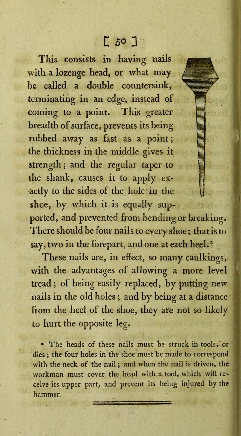 C so] This consists in having nails with a lozenge head, or what may be called a double countersink, terminating in an edge, instead of coming to a point. This greater breadth of surface, prevents its being rubbed away as fast as a point; the thickness in the middle gives it strength; and the regular taper to the shank, causes it to apply ex- actly to the sides of the hole in the shoe, by which it is equally sup- ported, and prevented from bending or breaking. There should be four nails to every shoe; that is to say, two in the forepart, and one at each heel.* These nails are, in effect, so many caulkings, with the advantages of allowing a more level tread ; of being easily replaced, by putting new nails in the old holes ; and by being at a distance from the heel of the shoe, they are not so likely to hurt the opposite leg. * The heads of these nails must be struck in tools, or dies ; the four holes in the shoe must be made to correspond with the neck of the nail; and when the nail is driven, the workman must cover the head with a tool, which will re- ceive its upper part, and prevent its being injured by the hammer.