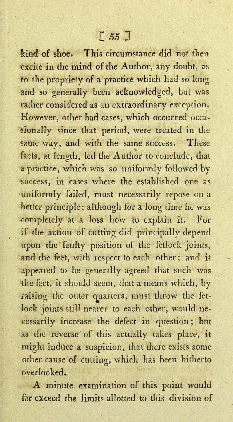 kind of shoe. This circumstance did not then excite in the mind of the Author, any doubt, as to the propriety of a practice which had so long and so generally been acknowledged, but was rather considered as an extraordinary exception. However, other bad cases, which occurred occa- sionally since that period, were treated in the same way, and with the same success. These facts, at length, lecl the Author to conclude, that a practice, which was so uniformly followed by success, in cases where the established one as uniformly failed, must necessarily repose on a better principle; although for a long time he was completely at a loss how to explain it. For if the action of cutting did principally depend upon the faulty position of the fetlock joints, and the feet, with respect to each other; and it appeared to be generally agreed that such was the fact, it should seem, that a means which, by raising the outer quarters, must throw the fet- lock joints still nearer to each other, would ne- cessarily increase the defect in question; but as the reverse of this actually takes place, it might induce a suspicion, that there exists some other cause of cutting, which , has been hitherto overlooked. A minute examination of this point would far exceed the limits allotted to this division of