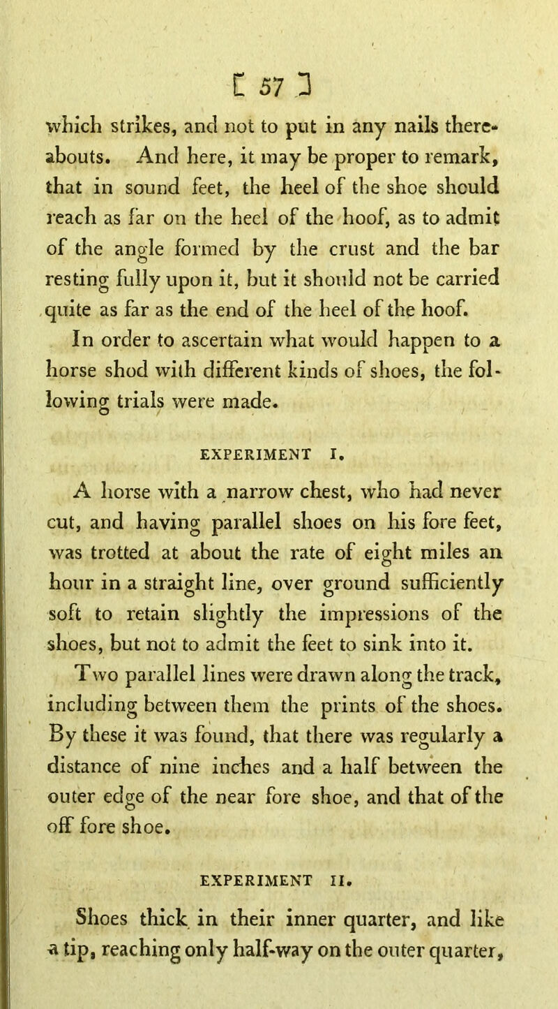 which strikes, and not to put in any nails there- abouts. And here, it inay be proper to remark, that in sound feet, the heel of the shoe should reach as far on the heel of the hoof, as to admit of the angle formed by the crust and the bar resting fully upon it, but it should not be carried quite as far as the end of the heel of the hoof. In order to ascertain what would happen to a horse shod with different kinds of shoes, the fol- io win 2 trials were made. O EXPERIMENT I. A horse with a narrow chest, who had never cut, and having parallel shoes on his fore feet, was trotted at about the rate of eight miles an hour in a straight line, over ground sufficiently soft to retain slightly the impressions of the shoes, but not to admit the feet to sink into it. Two parallel lines were drawn along the track, including between them the prints of the shoes. By these it was found, that there was regularly a distance of nine inches and a half between the outer edge of the near fore shoe, and that of the off fore shoe. EXPERIMENT II. Shoes thick in their inner quarter, and like a tip, reaching only half-way on the outer quarter,