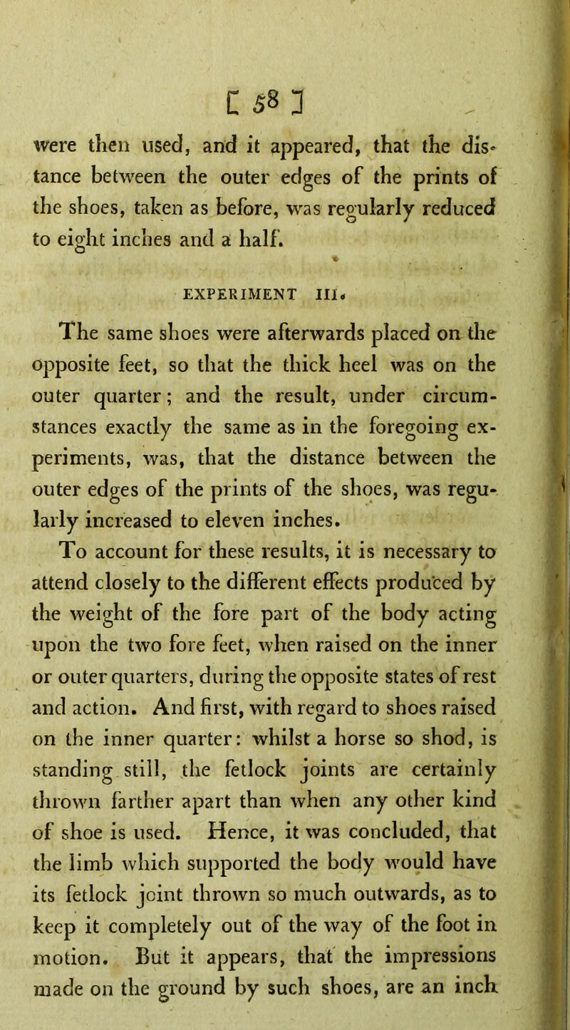 were then used, and it appeared, that the dis- tance between the outer edges of the prints of the shoes, taken as before, was regularly reduced to eight inches and a half. EXPERIMENT III. The same shoes were afterwards placed on the opposite feet, so that the thick heel was on the outer quarter; and the result, under circum- stances exactly the same as in the foregoing ex- periments, was, that the distance between the outer edges of the prints of the shoes, was regu- larly increased to eleven inches. To account for these results, it is necessary to attend closely to the different effects produced by the weight of the fore part of the body acting upon the two fore feet, when raised on the inner or outer quarters, during the opposite states of rest and action. And first, with regard to shoes raised on the inner quarter: whilst a horse so shod, is standing still, the fetlock joints are certainly thrown farther apart than when any other kind of shoe is used. Hence, it was concluded, that the limb which supported the body would have its fetlock joint thrown so much outwards, as to keep it completely out of the way of the foot in motion. But it appears, that the impressions made on the ground by such shoes, are an inch