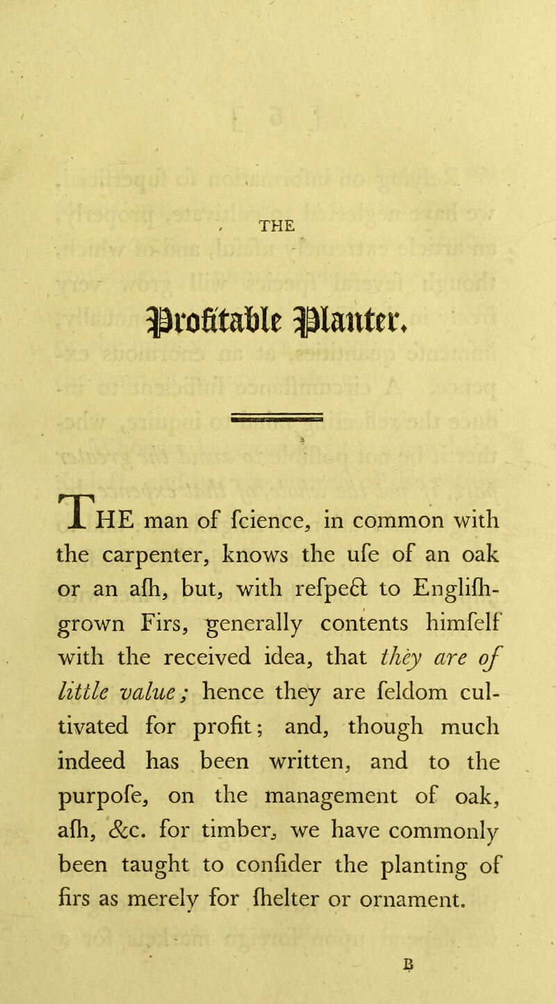 profitable planter. The man of fcience, in common with the carpenter, knows the ufe of an oak or an afh, but, with refpeft to Englifh- grown Firs, generally contents himfelf with the received idea, that they are of little value; hence they are feldom cul- tivated for profit; and, though much indeed has been written, and to the purpofe, on the management of oak, a(h, &c. for timber, we have commonly been taught to confider the planting of firs as merely for fhelter or ornament. B