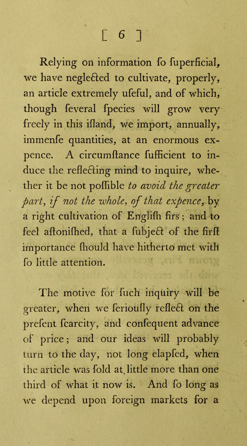 Relying on information fo fuperficial, we have neglefted to cultivate, properly, an article extremely ufeful, and of which, though feveral fpecies will grow very freely in this ifland, we import, annually, immenfe quantities, at an enormous ex- pence. A circumftance fufficient to in- duce the reflefting mind to inquire, whe- ther it be not polfible to avoid the greater part, if not the whole, of that expence, by a right cultivation of Englifh firs; and to feel aflonilhed, that a fubjeft of the firfi; importance (hould have hitherto met with fo little attention. The motive for fuch inquiry will be greater, when we ferioufly refleft on the prefent fcarcity, and confequent advance of price; and our ideas will probably turn to the day, not long elapfed, when the article was fold at, little more than one third of what it now is. And fo long as we depend upon foreign markets for a