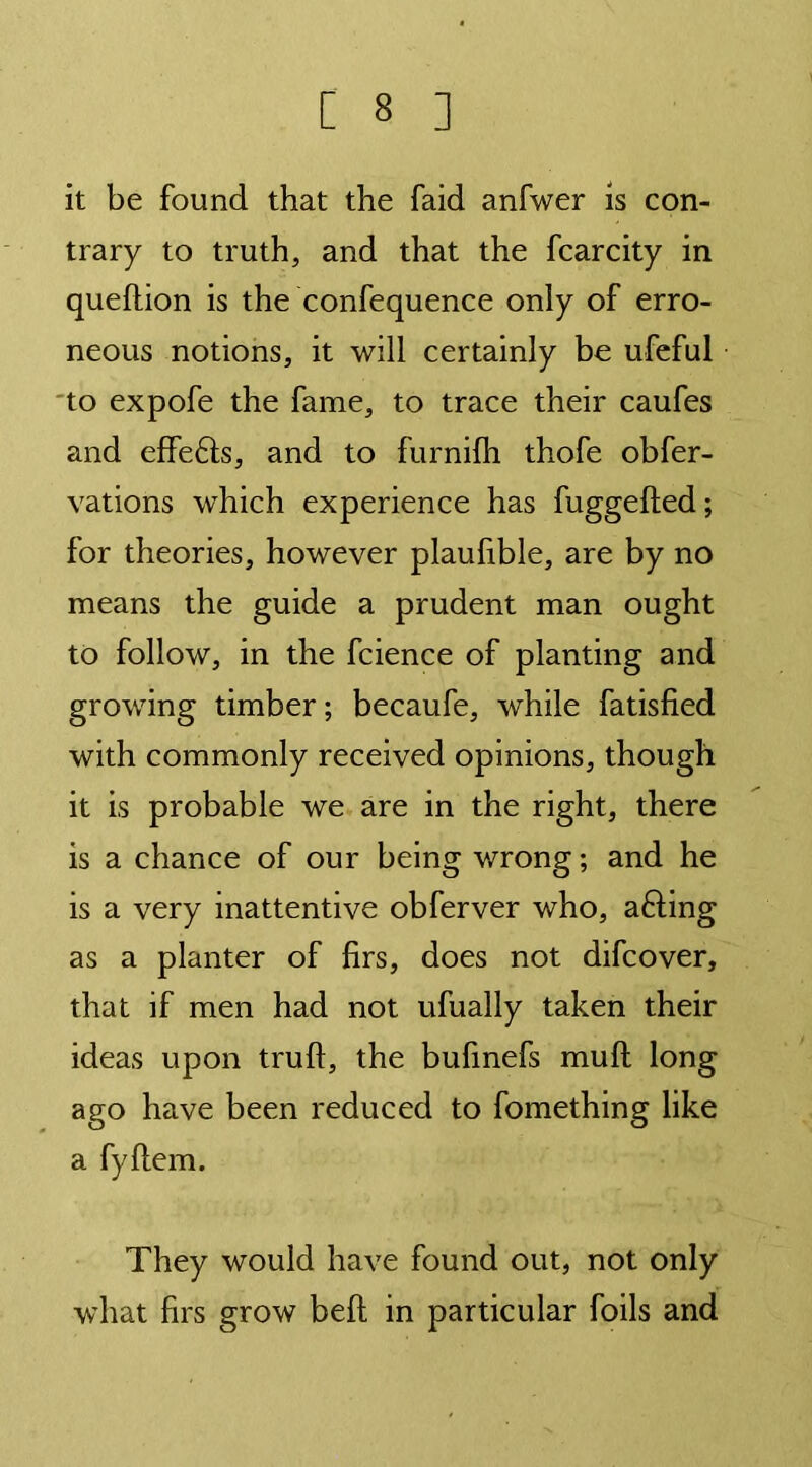 [ 3 ] it be found that the faid anfwer is con- trary to truth, and that the fcarcity in queftion is the confequence only of erro- neous notions, it will certainly be ufeful to expofe the fame, to trace their caufes and effefts, and to furnifh thofe obfer- vations which experience has fuggeffed; for theories, however plaufible, are by no means the guide a prudent man ought to follow, in the fcience of planting and growing timber; becaufe, while fatisfied with commonly received opinions, though it is probable we are in the right, there is a chance of our being wrong; and he is a very inattentive obferver who, afting as a planter of firs, does not difcover, that if men had not ufually taken their ideas upon truft, the bufmefs muff long ago have been reduced to fomething like a fyflem. They would have found out, not only what firs grow belt in particular foils and