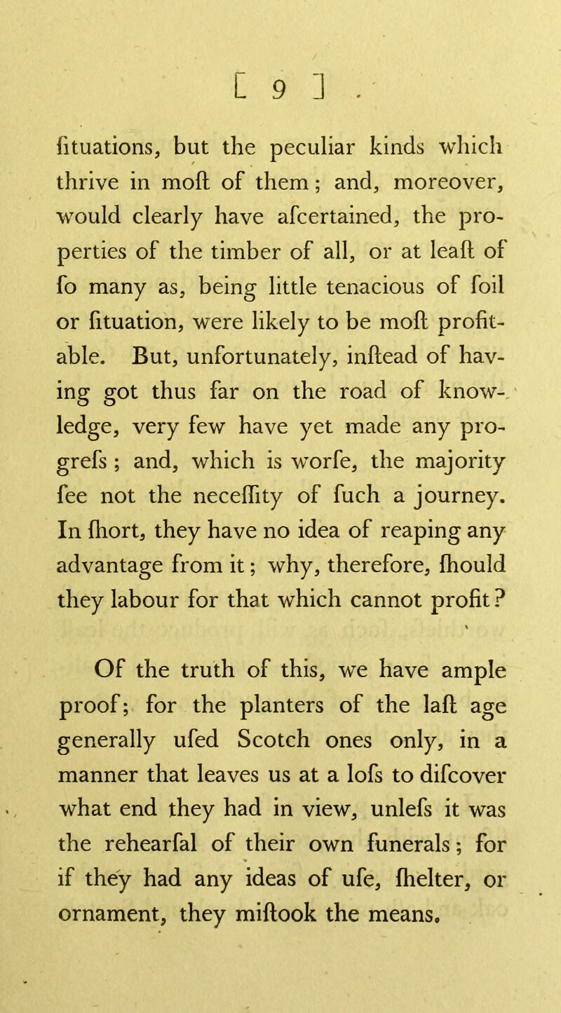 fituations, but the peculiar kinds which thrive in moll of them; and, moreover, would clearly have afcertained, the pro- perties of the timber of all, or at leaf! of fo many as, being little tenacious of foil or fituation, were likely to be moft profit- able. But, unfortunately, inftead of hav- ing got thus far on the road of know- ledge, very few have yet made any pro- grefs ; and, which is worfe, the majority fee not the necelhty of fuch a journey. In fhort, they have no idea of reaping any advantage from it; why, therefore, fhould they labour for that which cannot profit? Of the truth of this, we have ample proof; for the planters of the laft age generally ufed Scotch ones only, in a manner that leaves us at a lofs to difcover what end they had in view, unlefs it was the rehearfal of their own funerals; for if they had any ideas of ufe, fhelter, or ornament, they miftook the means.