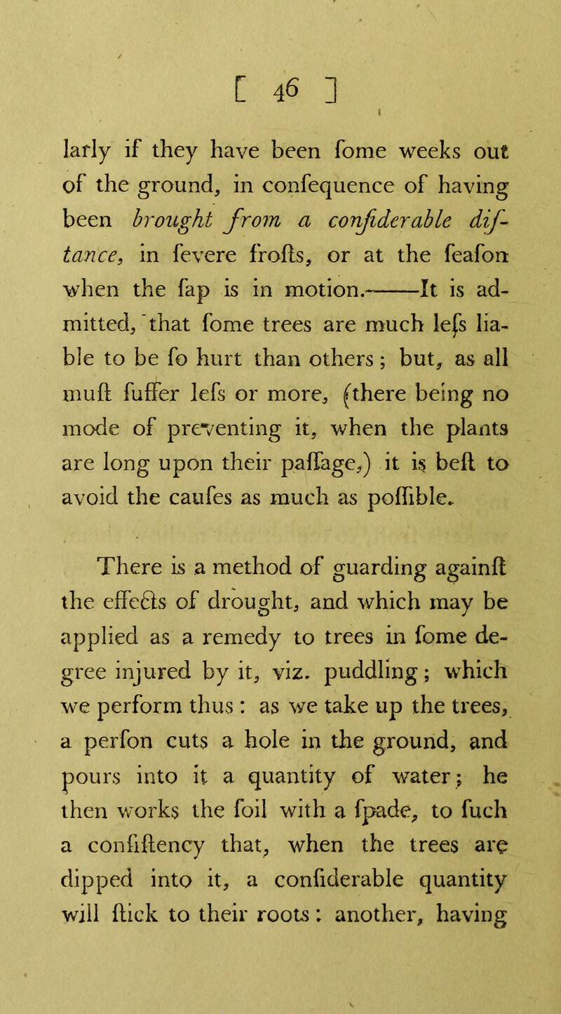 larly if they have been fome weeks out of the ground, in confequence of having been brought from a confiderable dif- tance, in fevere frofls, or at the feafon when the fap is in motion. It is ad- mitted, that fome trees are much lefs lia- ble to be fo hurt than others ; but, as all muft fuffer lefs or more, (there being no mode of preventing it, when the plants are long upon their paffage,) it is bell to avoid the caufes as much as polhble. There is a method of guarding again!! the effefls of drought, and which may be applied as a remedy to trees in fome de- gree injured by it, viz. puddling ; which we perform thus: as we take up the trees, a perfon cuts a hole in the ground, and pours into it a quantity of water ; he then works the foil with a fpade, to fuch a confiftency that, when the trees are dipped into it, a confiderable quantity will hick to their roots: another, having