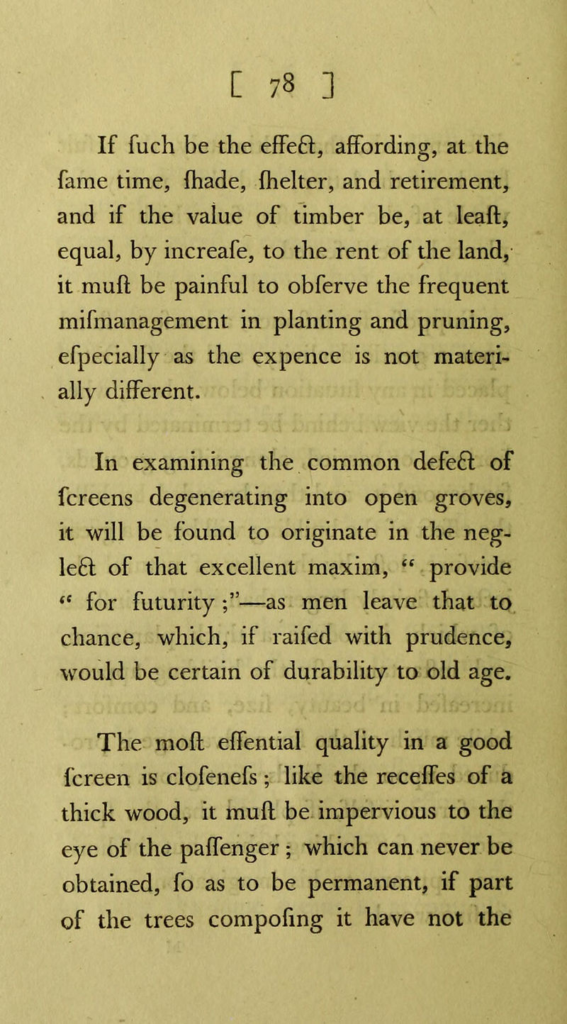 If fuch be the effeft, affording, at the fame time, fhade, fhelter, and retirement, and if the vaiue of timber be, at leaft, equal, by increafe, to the rent of the land, it muff be painful to obferve the frequent mifmanagement in planting and pruning, efpecially as the ex pence is not materi- ally different. In examining the common defeft of fcreens degenerating into open groves, it will be found to originate in the neg- le6I of that excellent maxim, “ provide “ for futurity —as men leave that to chance, which, if raifed with prudence, would be certain of durability to old age. The mofl effential quality in a good fcreen is clofenefs; like the receffes of a thick wood, it muff be impervious to the eye of the paffenger ; which can never be obtained, fo as to be permanent, if part of the trees compofmg it have not the