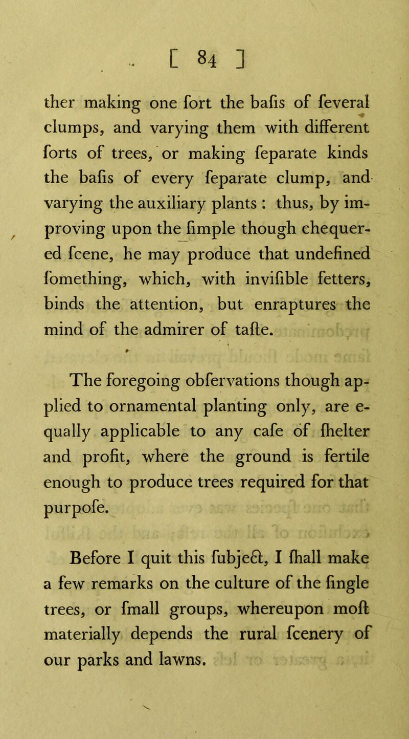 ther making one fort the bafis of feveral clamps, and varying them with different forts of trees, or making feparate kinds the bafis of every feparate clump, and varying the auxiliary plants : thus, by im- proving upon the fimple though chequer- ed fcene, he may produce that undefined fomething, which, with invifible fetters, binds the attention, but enraptures the mind of the admirer of tafle. r The foregoing obfervations though ap- plied to ornamental planting only, are e- qually applicable to any cafe of fhelter and profit, where the ground is fertile enough to produce trees required for that purpofe. Before I quit this fubjeft, I fhall make a few remarks on the culture of the fingle trees, or fmall groups, whereupon moft materially depends the rural fcenery of our parks and lawns.