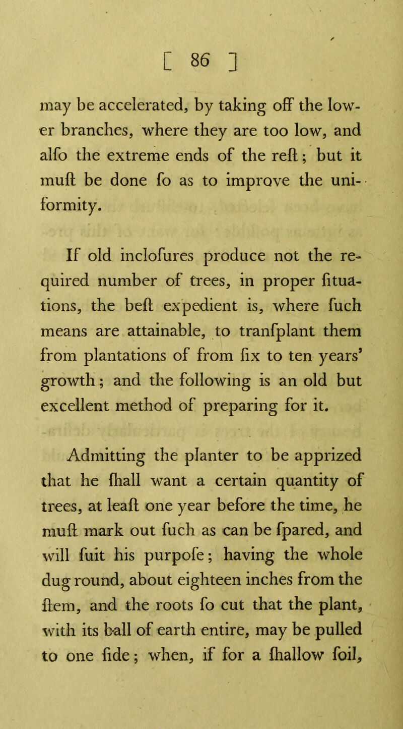 may be accelerated, by taking off the low- er branches, where they are too low, and alfo the extreme ends of the reft; but it muft be done fo as to improve the uni- formity. If old inclofures produce not the re- quired number of trees, in proper fixa- tions, the beft expedient is, where fuch means are attainable, to tranfplant them from plantations of from fix to ten years’ growth; and the following is an old but excellent method of preparing for it. Admitting the planter to be apprized that he fhall want a certain quantity of trees, at leaft one year before the time, he muft mark out fuch as can be fpared, and will fuit his purpofe; having the whole dug round, about eighteen inches from the Item, and the roots fo cut that the plant, with its ball of earth entire, may be pulled to one fide; when, if for a fhallow foil.