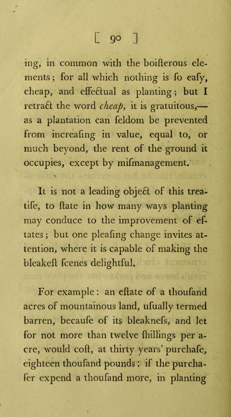 [ 9° 3 ing, in common with the boifterous ele- ments ; for all which nothing is fo eafy, cheap, and effectual as planting; but I retraft the word cheap, it is gratuitous,— as a plantation can feldom be prevented from increafmg in value, equal to, or much beyond, the rent of the ground it occupies, except by mifmanagement. \ It is not a leading objedl of this trea- tife, to ftate in how many ways planting may conduce to the improvement of ef- tates; but one pleafing change invites at- tention, where it is capable of making the bleakelt fcenes delightful. For example: an eftate of a thoufand acres of mountainous land, ufually termed barren, becaufe of its bleaknefs, and let for not more than twelve {hillings per a- cre, would coft, at thirty years’ purchafe, eighteen thoufand pounds ; if the purcha- fer expend a thoufand more, in planting