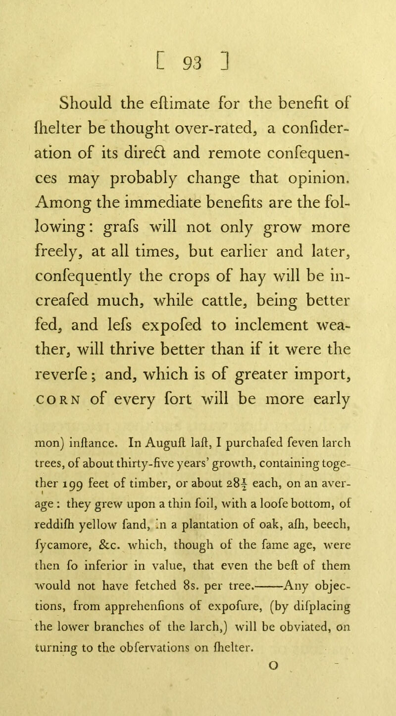 Should the eftimate for the benefit of (helter be thought over-rated, a confider- ation of its direff and remote confluen- ces may probably change that opinion. Among the immediate benefits are the fol- lowing : grafs will not only grow more freely, at all times, but earlier and later, confequently the crops of hay will be in- creafed much, while cattle, being better fed, and lefs expofed to inclement wea- ther, will thrive better than if it were the reverfe; and, which is of greater import, corn of every fort will be more early mon) inftance. In Auguft laft, I purchafed feven larch trees, of about thirty-five years’ growth, containing toge- ther 199 feet of timber, or about 28^ each, on an aver- age : they grew upon a thin foil, with a loofe bottom, of reddilh yellow fand, in a plantation of oak, alh, beech, fycamore, &c. which, though of the fame age, were then fo inferior in value, that even the bell of them would not have fetched 8s. per tree. Any objec- tions, from apprehenfions of expofure, (by difplacing the lower branches of the larch,) will be obviated, on turning to the obfervations on fhelter. O