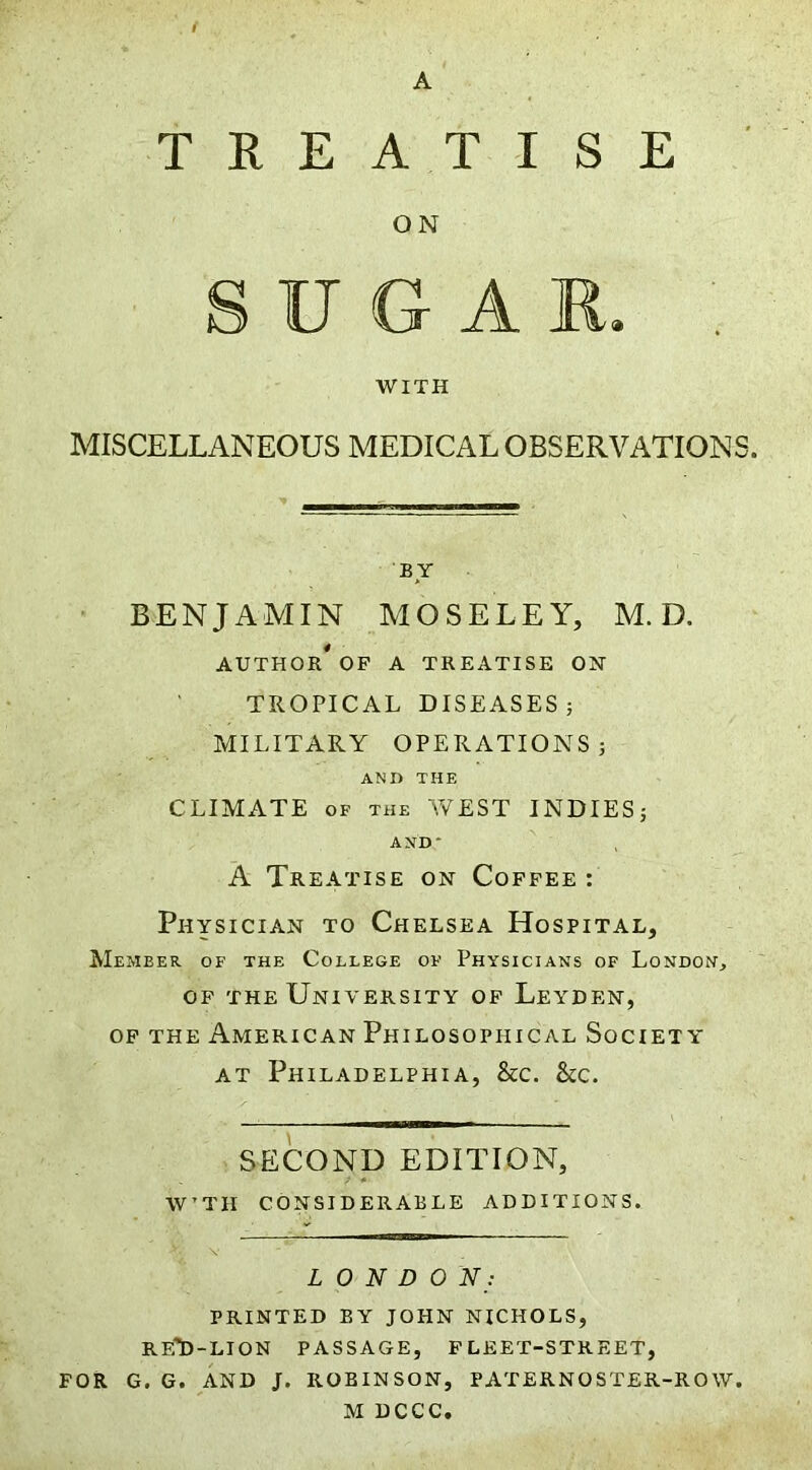 A TREATISE ON G A R. WITH MISCELLANEOUS MEDICAL OBSERVATIONS. BY BENJAMIN MOSELEY, M. D. AUTHOR* OP A TREATISE ON TROPICAL DISEASES} MILITARY OPERATIONS} ANI> THE CLIMATE OF THE Yv^EST INDIES} AND* A Treatise on Coffee : Physician to Chelsea Hospital, Member of the College of Physicians of London, op the University of Leyden, OP THE American Philosophical Society at Philadelphia, &c. 8cc. SECOND EDITION, W’TH CONSIDERABLE ADDITIONS. LONDON; PRINTED BY JOHN NICHOLS, RE'D-LION PASSAGE, FLEET-STREET, FOR G. G. AND J. ROBINSON, PATERNOSTER-ROW. M DCCC.