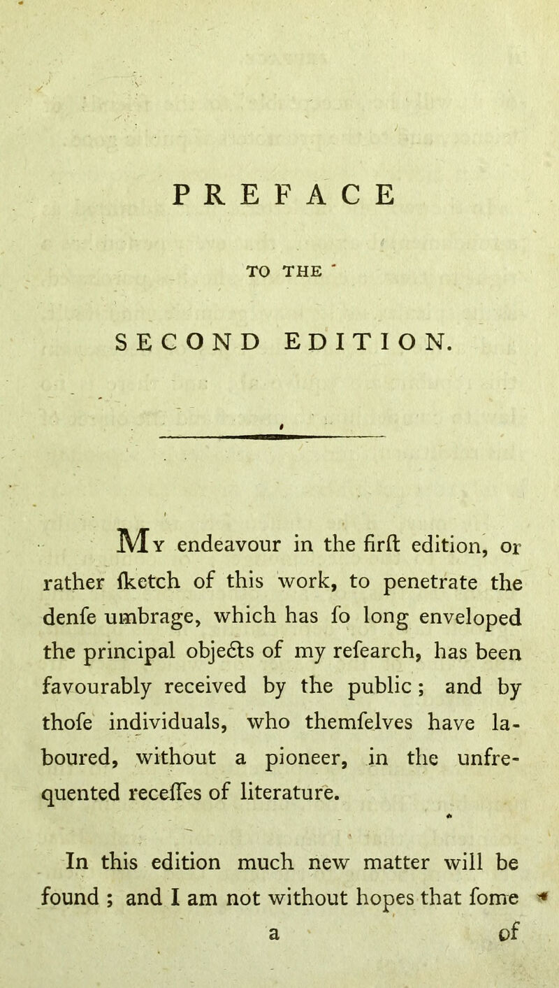 PREFACE TO THE' SECOND EDITION. Mv endeavour in the firft edition, or rather iketch of this work, to penetrate the denfe umbrage, which has fo long enveloped the principal objedts of my refearch, has been favourably received by the public; and by thofe individuals, who themfelves have la- boured, without a pioneer, in the unfre- quented receffes of literature. * In this edition much new matter will be found ; and I am not without hopes that fome a of