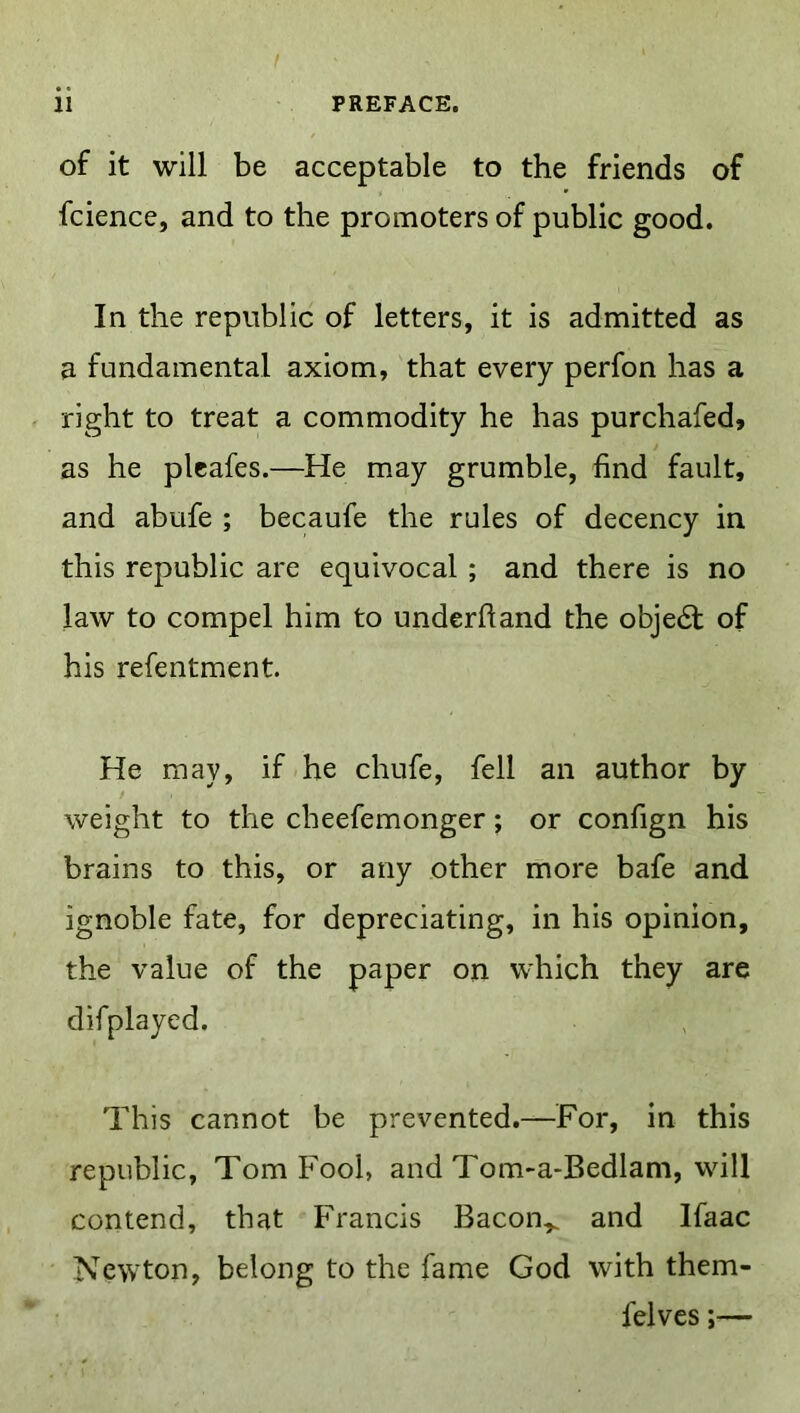 I ii PREFACE. of it will be acceptable to the friends of fcience, and to the promoters of public good. In the republic of letters, it is admitted as a fundamental axiom, that every perfon has a right to treat a commodity he has purchafed, as he pleafes.—He may grumble, find fault, and abufe ; becaufe the rules of decency in this republic are equivocal ; and there is no law to compel him to underhand the obje6t of his refentment. He may, if he chufe, fell an author by weight to the cheefemonger; or confign his brains to this, or any other more bafe and ignoble fate, for depreciating, in his opinion, the value of the paper on which they are difplayed. This cannot be prevented.—For, in this republic, Tom Fool, and Tom>a-Bedlam, will contend, that Francis Bacon^ and Ifaac Newton, belong to the fame God with them- felves;—