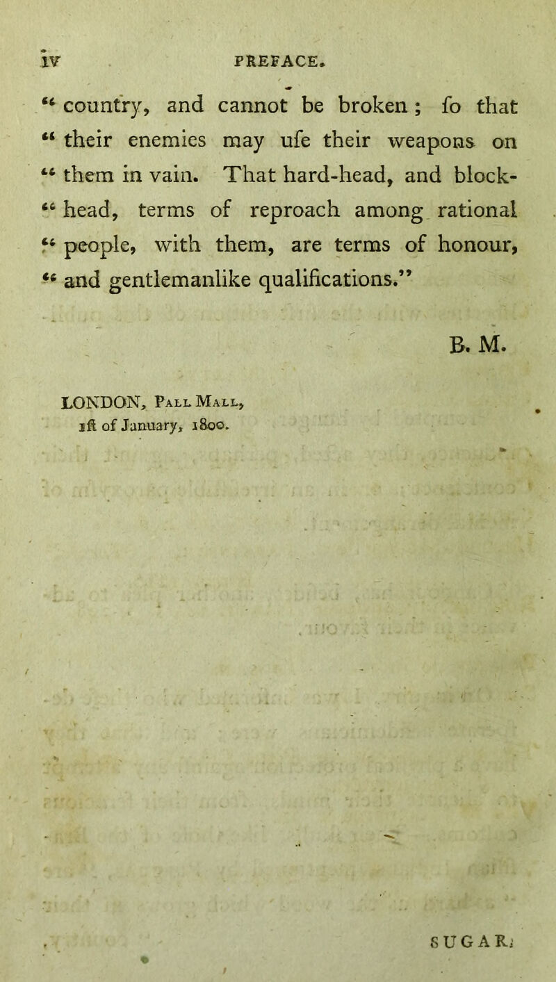 “ country, and cannot be broken; fo that “ their enemies may ufe their weapons on “ them in vain. That hard-head, and block- “ head, terms of reproach among rational people, with them, are terms of honour, and gentlemanlike qualifications.” B. M. LONDON, Pall Mall, I ft of January, 1800. S U G A R.'
